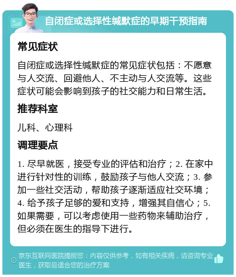 自闭症或选择性缄默症的早期干预指南 常见症状 自闭症或选择性缄默症的常见症状包括：不愿意与人交流、回避他人、不主动与人交流等。这些症状可能会影响到孩子的社交能力和日常生活。 推荐科室 儿科、心理科 调理要点 1. 尽早就医，接受专业的评估和治疗；2. 在家中进行针对性的训练，鼓励孩子与他人交流；3. 参加一些社交活动，帮助孩子逐渐适应社交环境；4. 给予孩子足够的爱和支持，增强其自信心；5. 如果需要，可以考虑使用一些药物来辅助治疗，但必须在医生的指导下进行。