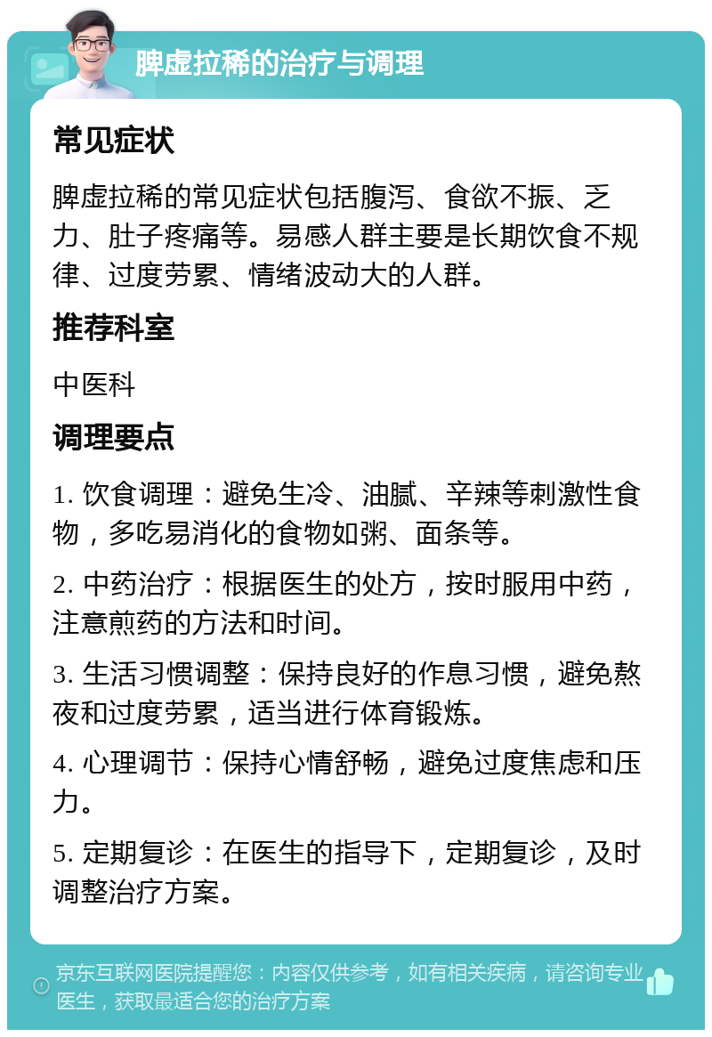 脾虚拉稀的治疗与调理 常见症状 脾虚拉稀的常见症状包括腹泻、食欲不振、乏力、肚子疼痛等。易感人群主要是长期饮食不规律、过度劳累、情绪波动大的人群。 推荐科室 中医科 调理要点 1. 饮食调理：避免生冷、油腻、辛辣等刺激性食物，多吃易消化的食物如粥、面条等。 2. 中药治疗：根据医生的处方，按时服用中药，注意煎药的方法和时间。 3. 生活习惯调整：保持良好的作息习惯，避免熬夜和过度劳累，适当进行体育锻炼。 4. 心理调节：保持心情舒畅，避免过度焦虑和压力。 5. 定期复诊：在医生的指导下，定期复诊，及时调整治疗方案。