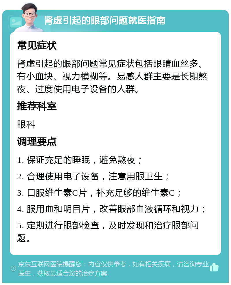 肾虚引起的眼部问题就医指南 常见症状 肾虚引起的眼部问题常见症状包括眼睛血丝多、有小血块、视力模糊等。易感人群主要是长期熬夜、过度使用电子设备的人群。 推荐科室 眼科 调理要点 1. 保证充足的睡眠，避免熬夜； 2. 合理使用电子设备，注意用眼卫生； 3. 口服维生素C片，补充足够的维生素C； 4. 服用血和明目片，改善眼部血液循环和视力； 5. 定期进行眼部检查，及时发现和治疗眼部问题。