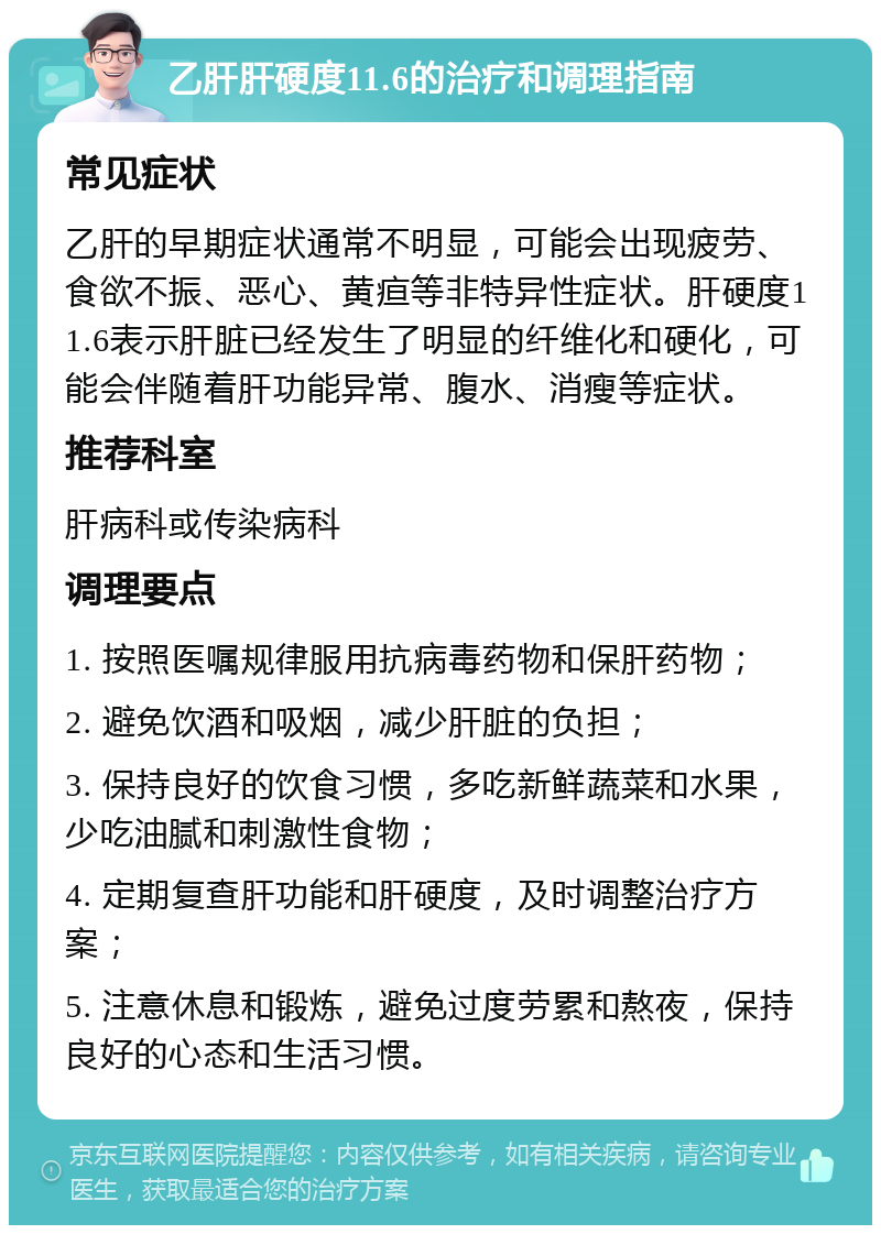 乙肝肝硬度11.6的治疗和调理指南 常见症状 乙肝的早期症状通常不明显，可能会出现疲劳、食欲不振、恶心、黄疸等非特异性症状。肝硬度11.6表示肝脏已经发生了明显的纤维化和硬化，可能会伴随着肝功能异常、腹水、消瘦等症状。 推荐科室 肝病科或传染病科 调理要点 1. 按照医嘱规律服用抗病毒药物和保肝药物； 2. 避免饮酒和吸烟，减少肝脏的负担； 3. 保持良好的饮食习惯，多吃新鲜蔬菜和水果，少吃油腻和刺激性食物； 4. 定期复查肝功能和肝硬度，及时调整治疗方案； 5. 注意休息和锻炼，避免过度劳累和熬夜，保持良好的心态和生活习惯。