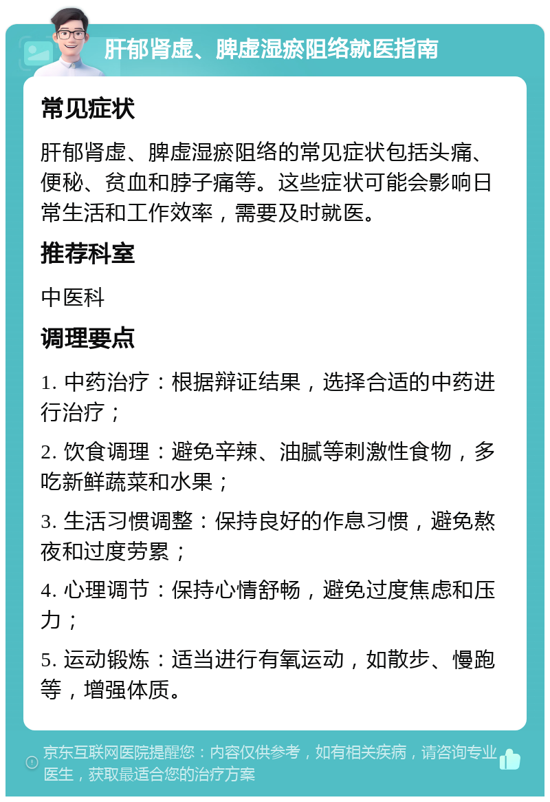 肝郁肾虚、脾虚湿瘀阻络就医指南 常见症状 肝郁肾虚、脾虚湿瘀阻络的常见症状包括头痛、便秘、贫血和脖子痛等。这些症状可能会影响日常生活和工作效率，需要及时就医。 推荐科室 中医科 调理要点 1. 中药治疗：根据辩证结果，选择合适的中药进行治疗； 2. 饮食调理：避免辛辣、油腻等刺激性食物，多吃新鲜蔬菜和水果； 3. 生活习惯调整：保持良好的作息习惯，避免熬夜和过度劳累； 4. 心理调节：保持心情舒畅，避免过度焦虑和压力； 5. 运动锻炼：适当进行有氧运动，如散步、慢跑等，增强体质。