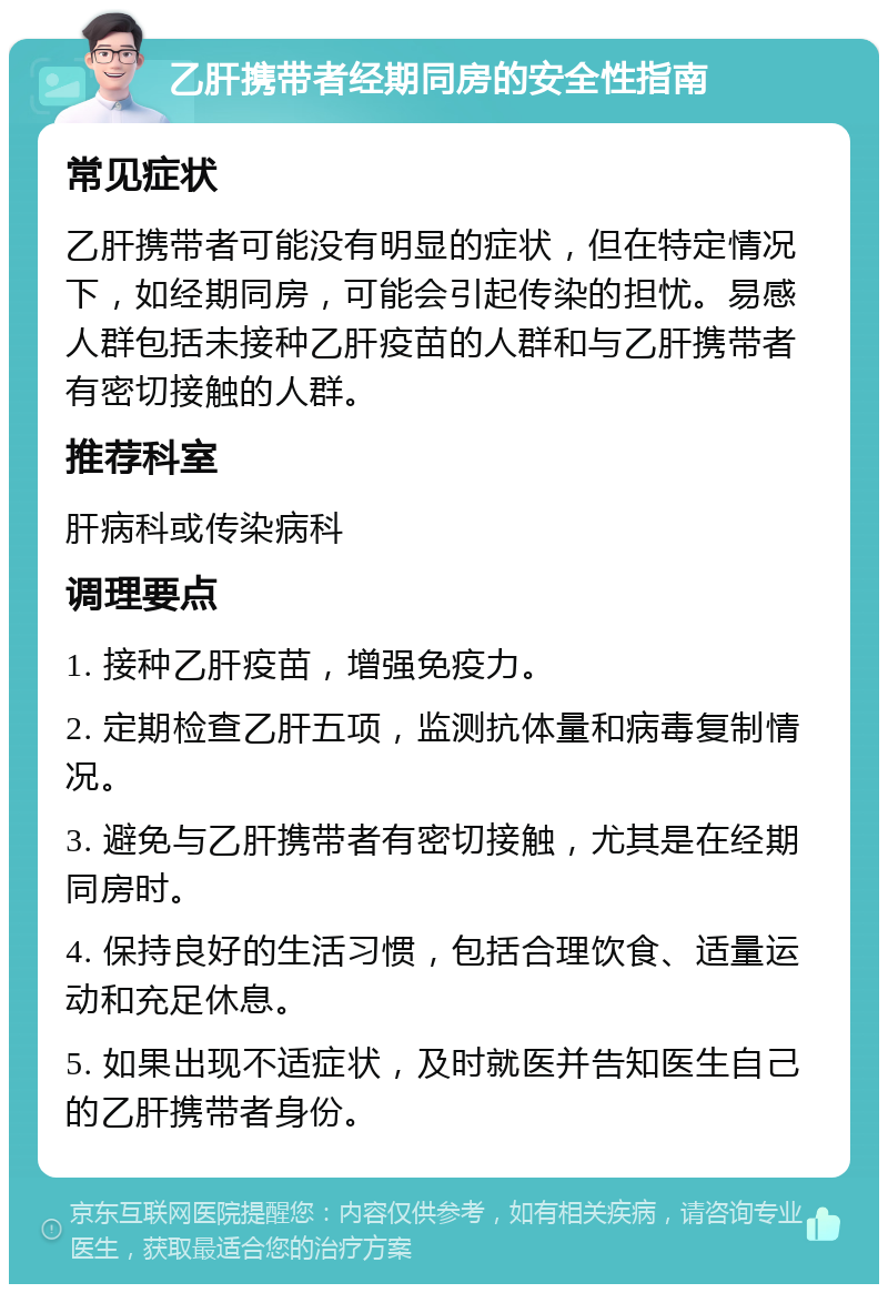 乙肝携带者经期同房的安全性指南 常见症状 乙肝携带者可能没有明显的症状，但在特定情况下，如经期同房，可能会引起传染的担忧。易感人群包括未接种乙肝疫苗的人群和与乙肝携带者有密切接触的人群。 推荐科室 肝病科或传染病科 调理要点 1. 接种乙肝疫苗，增强免疫力。 2. 定期检查乙肝五项，监测抗体量和病毒复制情况。 3. 避免与乙肝携带者有密切接触，尤其是在经期同房时。 4. 保持良好的生活习惯，包括合理饮食、适量运动和充足休息。 5. 如果出现不适症状，及时就医并告知医生自己的乙肝携带者身份。