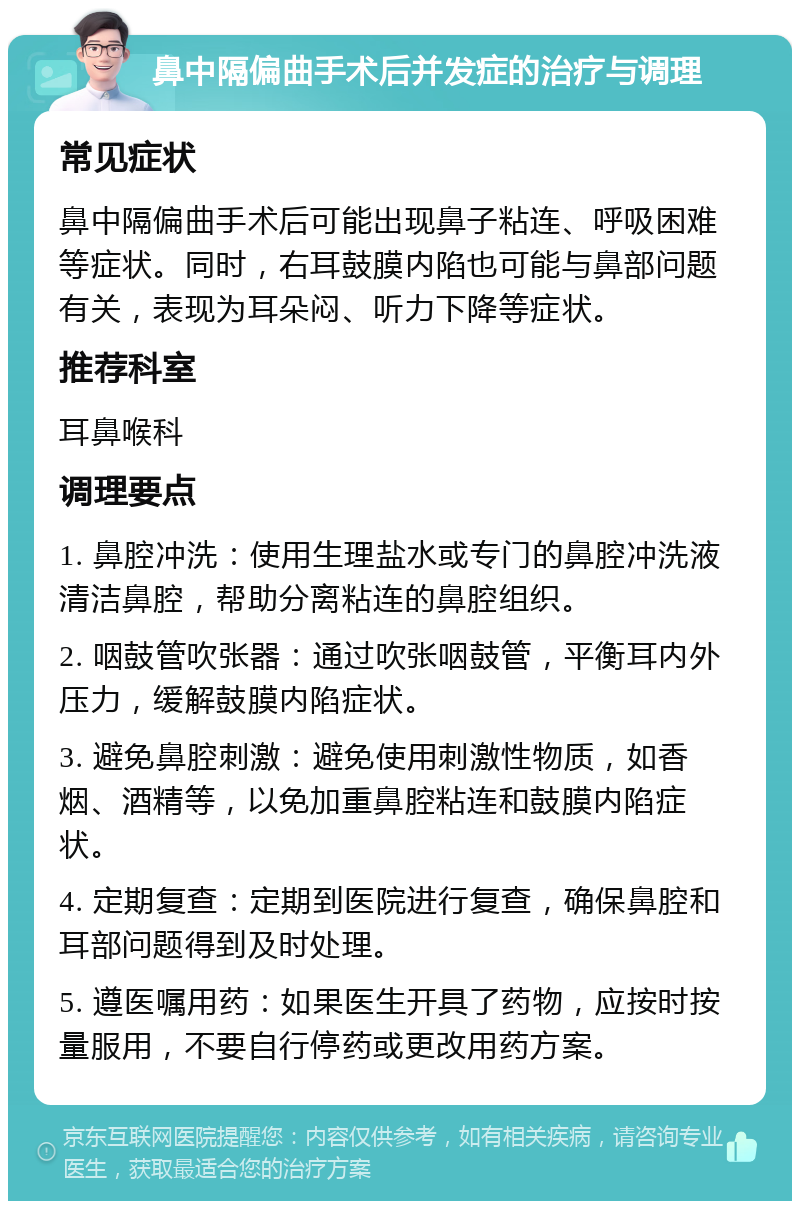 鼻中隔偏曲手术后并发症的治疗与调理 常见症状 鼻中隔偏曲手术后可能出现鼻子粘连、呼吸困难等症状。同时，右耳鼓膜内陷也可能与鼻部问题有关，表现为耳朵闷、听力下降等症状。 推荐科室 耳鼻喉科 调理要点 1. 鼻腔冲洗：使用生理盐水或专门的鼻腔冲洗液清洁鼻腔，帮助分离粘连的鼻腔组织。 2. 咽鼓管吹张器：通过吹张咽鼓管，平衡耳内外压力，缓解鼓膜内陷症状。 3. 避免鼻腔刺激：避免使用刺激性物质，如香烟、酒精等，以免加重鼻腔粘连和鼓膜内陷症状。 4. 定期复查：定期到医院进行复查，确保鼻腔和耳部问题得到及时处理。 5. 遵医嘱用药：如果医生开具了药物，应按时按量服用，不要自行停药或更改用药方案。