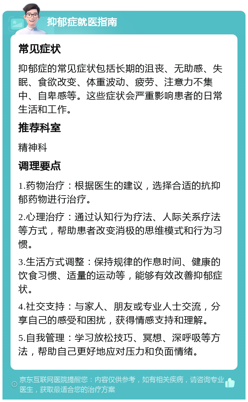 抑郁症就医指南 常见症状 抑郁症的常见症状包括长期的沮丧、无助感、失眠、食欲改变、体重波动、疲劳、注意力不集中、自卑感等。这些症状会严重影响患者的日常生活和工作。 推荐科室 精神科 调理要点 1.药物治疗：根据医生的建议，选择合适的抗抑郁药物进行治疗。 2.心理治疗：通过认知行为疗法、人际关系疗法等方式，帮助患者改变消极的思维模式和行为习惯。 3.生活方式调整：保持规律的作息时间、健康的饮食习惯、适量的运动等，能够有效改善抑郁症状。 4.社交支持：与家人、朋友或专业人士交流，分享自己的感受和困扰，获得情感支持和理解。 5.自我管理：学习放松技巧、冥想、深呼吸等方法，帮助自己更好地应对压力和负面情绪。