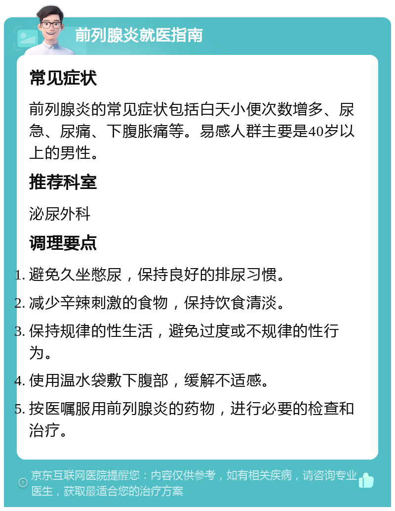 前列腺炎就医指南 常见症状 前列腺炎的常见症状包括白天小便次数增多、尿急、尿痛、下腹胀痛等。易感人群主要是40岁以上的男性。 推荐科室 泌尿外科 调理要点 避免久坐憋尿，保持良好的排尿习惯。 减少辛辣刺激的食物，保持饮食清淡。 保持规律的性生活，避免过度或不规律的性行为。 使用温水袋敷下腹部，缓解不适感。 按医嘱服用前列腺炎的药物，进行必要的检查和治疗。