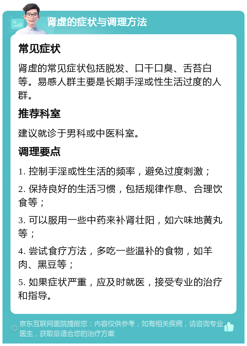 肾虚的症状与调理方法 常见症状 肾虚的常见症状包括脱发、口干口臭、舌苔白等。易感人群主要是长期手淫或性生活过度的人群。 推荐科室 建议就诊于男科或中医科室。 调理要点 1. 控制手淫或性生活的频率，避免过度刺激； 2. 保持良好的生活习惯，包括规律作息、合理饮食等； 3. 可以服用一些中药来补肾壮阳，如六味地黄丸等； 4. 尝试食疗方法，多吃一些温补的食物，如羊肉、黑豆等； 5. 如果症状严重，应及时就医，接受专业的治疗和指导。