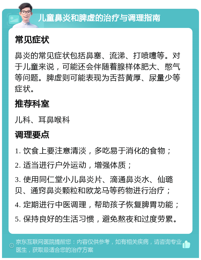 儿童鼻炎和脾虚的治疗与调理指南 常见症状 鼻炎的常见症状包括鼻塞、流涕、打喷嚏等。对于儿童来说，可能还会伴随着腺样体肥大、憋气等问题。脾虚则可能表现为舌苔黄厚、尿量少等症状。 推荐科室 儿科、耳鼻喉科 调理要点 1. 饮食上要注意清淡，多吃易于消化的食物； 2. 适当进行户外运动，增强体质； 3. 使用同仁堂小儿鼻炎片、滴通鼻炎水、仙璐贝、通窍鼻炎颗粒和欧龙马等药物进行治疗； 4. 定期进行中医调理，帮助孩子恢复脾胃功能； 5. 保持良好的生活习惯，避免熬夜和过度劳累。