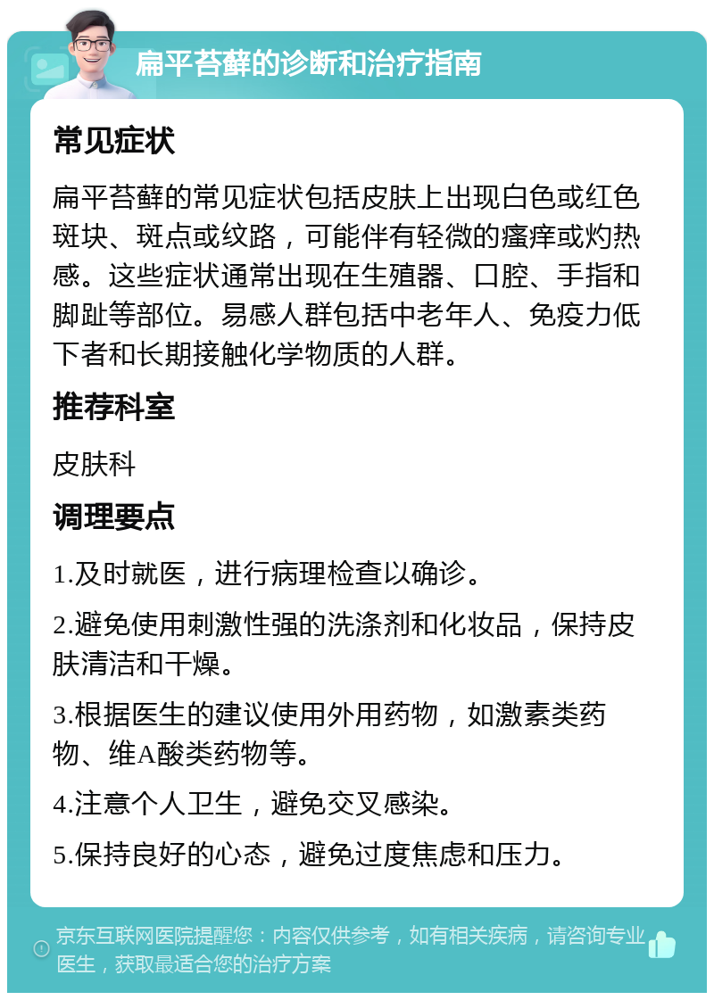 扁平苔藓的诊断和治疗指南 常见症状 扁平苔藓的常见症状包括皮肤上出现白色或红色斑块、斑点或纹路，可能伴有轻微的瘙痒或灼热感。这些症状通常出现在生殖器、口腔、手指和脚趾等部位。易感人群包括中老年人、免疫力低下者和长期接触化学物质的人群。 推荐科室 皮肤科 调理要点 1.及时就医，进行病理检查以确诊。 2.避免使用刺激性强的洗涤剂和化妆品，保持皮肤清洁和干燥。 3.根据医生的建议使用外用药物，如激素类药物、维A酸类药物等。 4.注意个人卫生，避免交叉感染。 5.保持良好的心态，避免过度焦虑和压力。