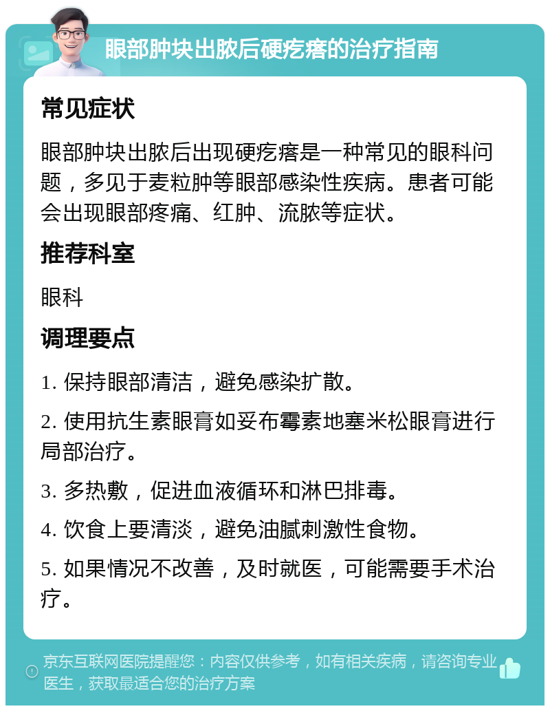 眼部肿块出脓后硬疙瘩的治疗指南 常见症状 眼部肿块出脓后出现硬疙瘩是一种常见的眼科问题，多见于麦粒肿等眼部感染性疾病。患者可能会出现眼部疼痛、红肿、流脓等症状。 推荐科室 眼科 调理要点 1. 保持眼部清洁，避免感染扩散。 2. 使用抗生素眼膏如妥布霉素地塞米松眼膏进行局部治疗。 3. 多热敷，促进血液循环和淋巴排毒。 4. 饮食上要清淡，避免油腻刺激性食物。 5. 如果情况不改善，及时就医，可能需要手术治疗。