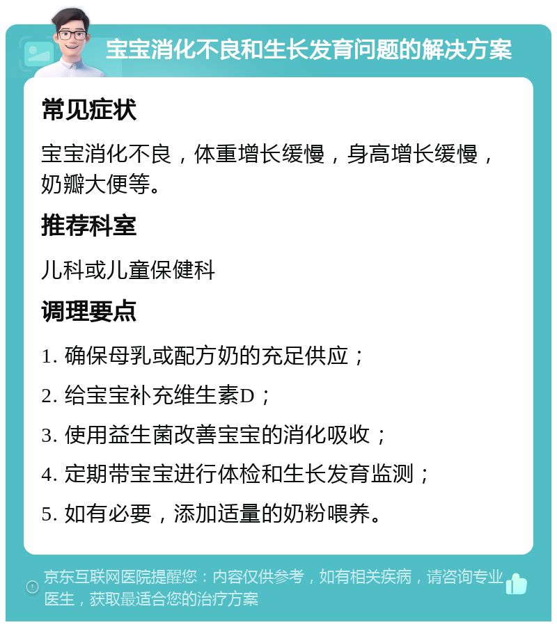 宝宝消化不良和生长发育问题的解决方案 常见症状 宝宝消化不良，体重增长缓慢，身高增长缓慢，奶瓣大便等。 推荐科室 儿科或儿童保健科 调理要点 1. 确保母乳或配方奶的充足供应； 2. 给宝宝补充维生素D； 3. 使用益生菌改善宝宝的消化吸收； 4. 定期带宝宝进行体检和生长发育监测； 5. 如有必要，添加适量的奶粉喂养。