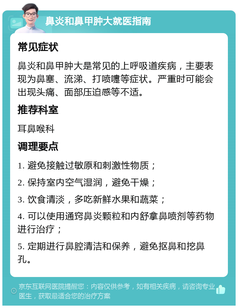 鼻炎和鼻甲肿大就医指南 常见症状 鼻炎和鼻甲肿大是常见的上呼吸道疾病，主要表现为鼻塞、流涕、打喷嚏等症状。严重时可能会出现头痛、面部压迫感等不适。 推荐科室 耳鼻喉科 调理要点 1. 避免接触过敏原和刺激性物质； 2. 保持室内空气湿润，避免干燥； 3. 饮食清淡，多吃新鲜水果和蔬菜； 4. 可以使用通窍鼻炎颗粒和内舒拿鼻喷剂等药物进行治疗； 5. 定期进行鼻腔清洁和保养，避免抠鼻和挖鼻孔。