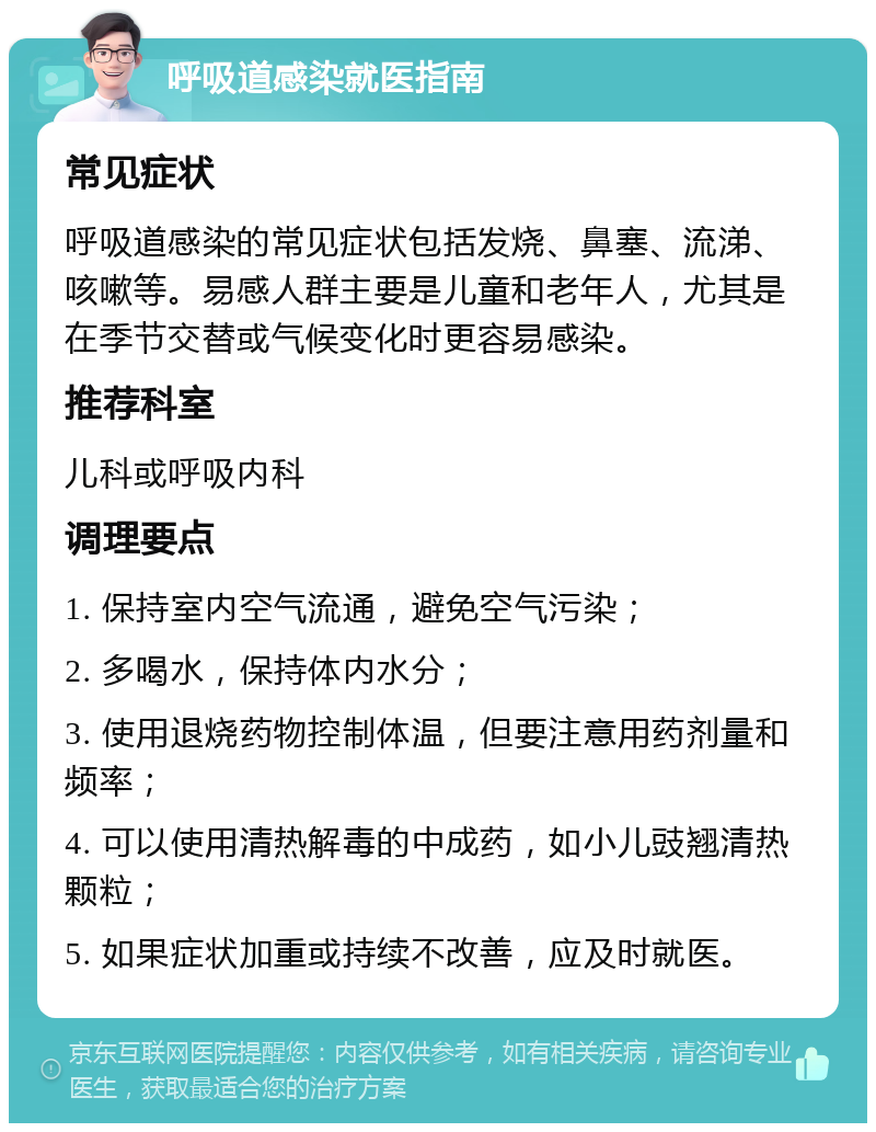 呼吸道感染就医指南 常见症状 呼吸道感染的常见症状包括发烧、鼻塞、流涕、咳嗽等。易感人群主要是儿童和老年人，尤其是在季节交替或气候变化时更容易感染。 推荐科室 儿科或呼吸内科 调理要点 1. 保持室内空气流通，避免空气污染； 2. 多喝水，保持体内水分； 3. 使用退烧药物控制体温，但要注意用药剂量和频率； 4. 可以使用清热解毒的中成药，如小儿豉翘清热颗粒； 5. 如果症状加重或持续不改善，应及时就医。