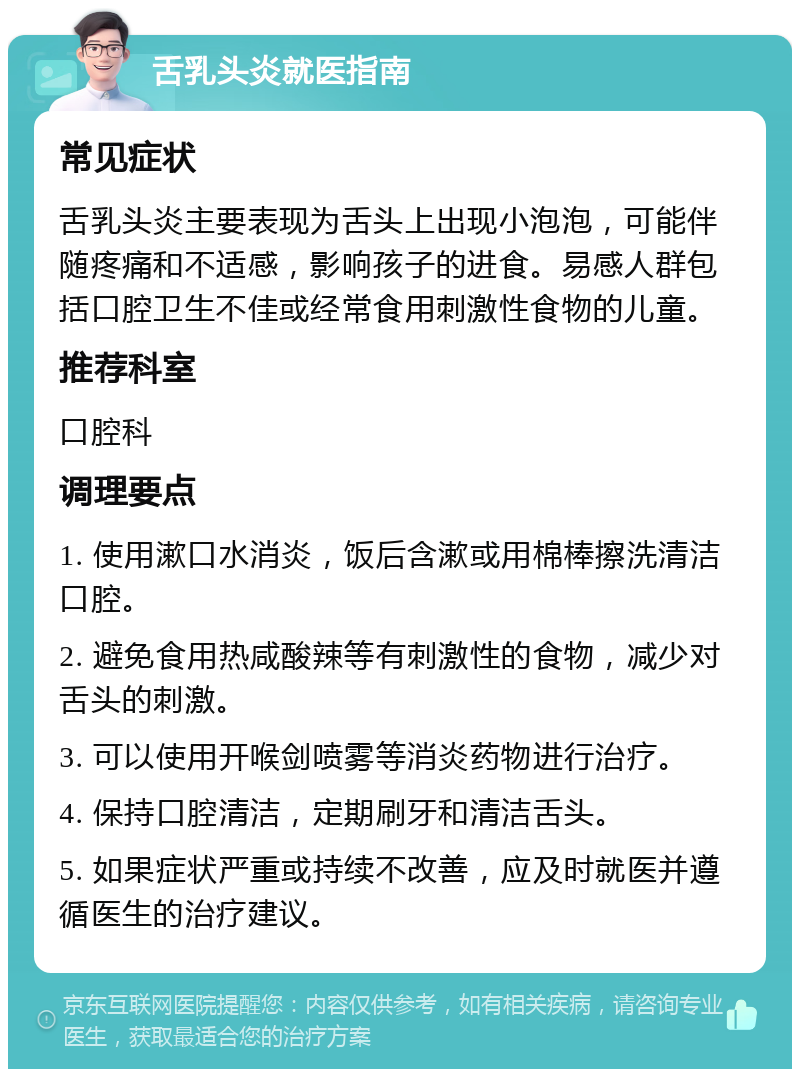 舌乳头炎就医指南 常见症状 舌乳头炎主要表现为舌头上出现小泡泡，可能伴随疼痛和不适感，影响孩子的进食。易感人群包括口腔卫生不佳或经常食用刺激性食物的儿童。 推荐科室 口腔科 调理要点 1. 使用漱口水消炎，饭后含漱或用棉棒擦洗清洁口腔。 2. 避免食用热咸酸辣等有刺激性的食物，减少对舌头的刺激。 3. 可以使用开喉剑喷雾等消炎药物进行治疗。 4. 保持口腔清洁，定期刷牙和清洁舌头。 5. 如果症状严重或持续不改善，应及时就医并遵循医生的治疗建议。