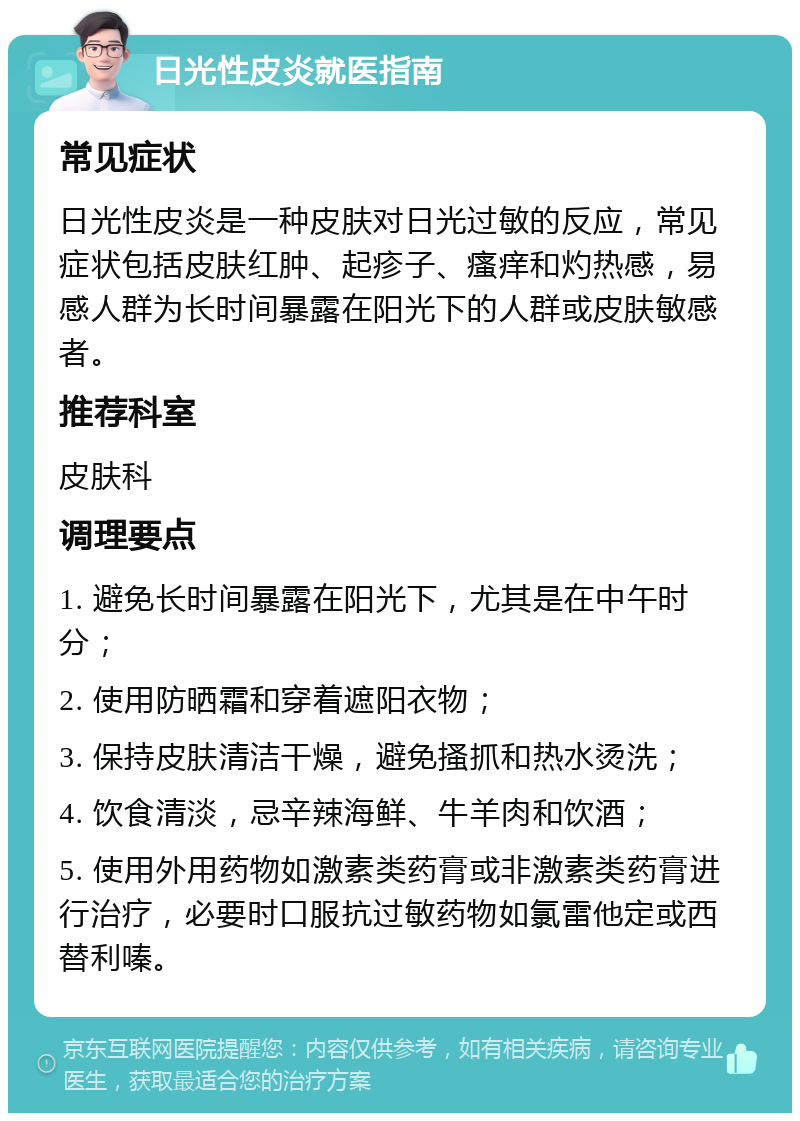 日光性皮炎就医指南 常见症状 日光性皮炎是一种皮肤对日光过敏的反应，常见症状包括皮肤红肿、起疹子、瘙痒和灼热感，易感人群为长时间暴露在阳光下的人群或皮肤敏感者。 推荐科室 皮肤科 调理要点 1. 避免长时间暴露在阳光下，尤其是在中午时分； 2. 使用防晒霜和穿着遮阳衣物； 3. 保持皮肤清洁干燥，避免搔抓和热水烫洗； 4. 饮食清淡，忌辛辣海鲜、牛羊肉和饮酒； 5. 使用外用药物如激素类药膏或非激素类药膏进行治疗，必要时口服抗过敏药物如氯雷他定或西替利嗪。