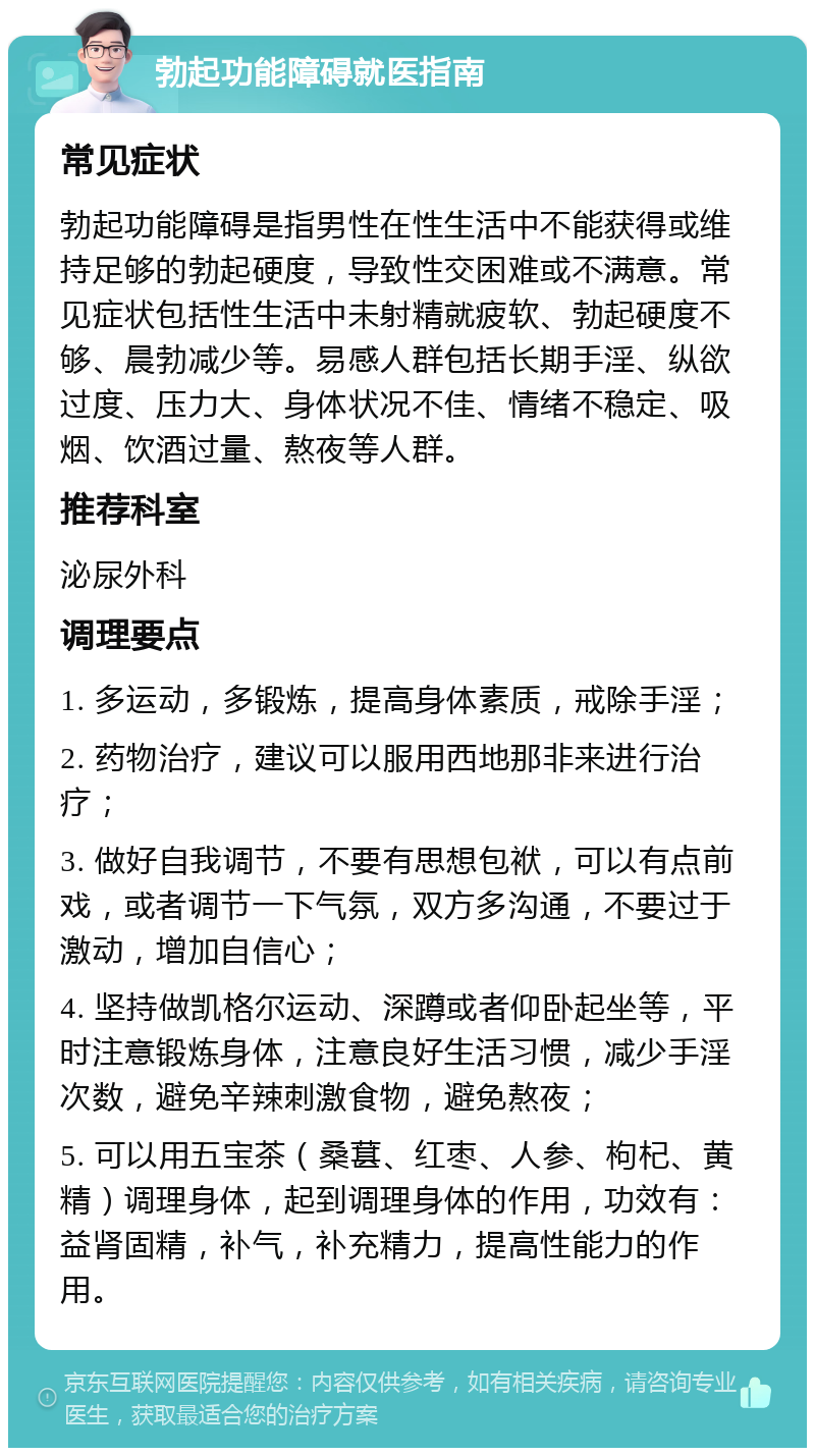 勃起功能障碍就医指南 常见症状 勃起功能障碍是指男性在性生活中不能获得或维持足够的勃起硬度，导致性交困难或不满意。常见症状包括性生活中未射精就疲软、勃起硬度不够、晨勃减少等。易感人群包括长期手淫、纵欲过度、压力大、身体状况不佳、情绪不稳定、吸烟、饮酒过量、熬夜等人群。 推荐科室 泌尿外科 调理要点 1. 多运动，多锻炼，提高身体素质，戒除手淫； 2. 药物治疗，建议可以服用西地那非来进行治疗； 3. 做好自我调节，不要有思想包袱，可以有点前戏，或者调节一下气氛，双方多沟通，不要过于激动，增加自信心； 4. 坚持做凯格尔运动、深蹲或者仰卧起坐等，平时注意锻炼身体，注意良好生活习惯，减少手淫次数，避免辛辣刺激食物，避免熬夜； 5. 可以用五宝茶（桑葚、红枣、人参、枸杞、黄精）调理身体，起到调理身体的作用，功效有：益肾固精，补气，补充精力，提高性能力的作用。