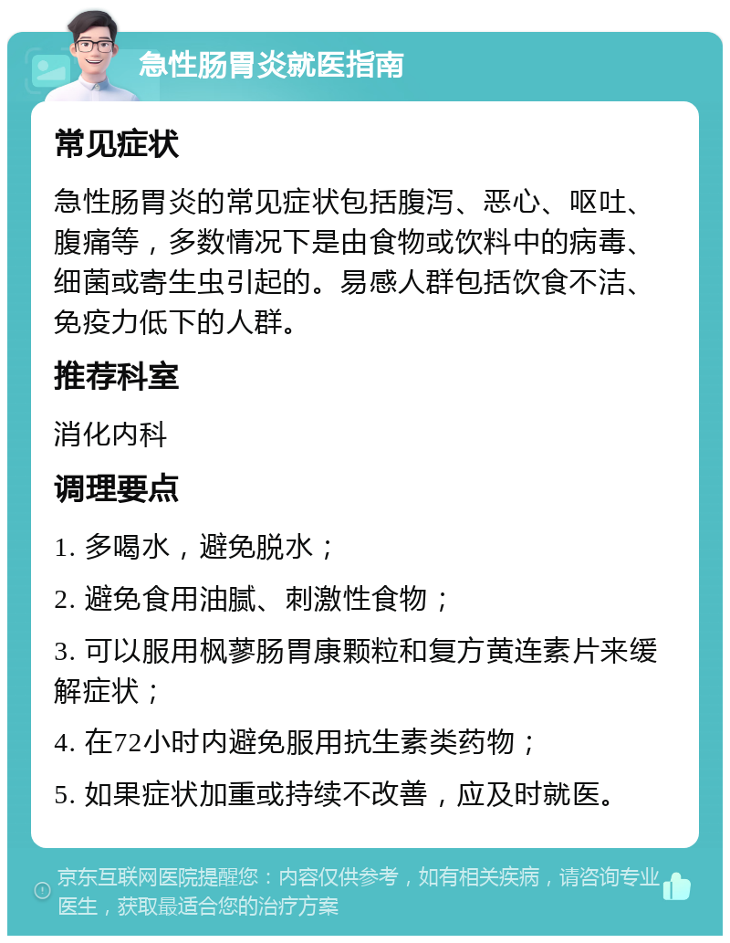 急性肠胃炎就医指南 常见症状 急性肠胃炎的常见症状包括腹泻、恶心、呕吐、腹痛等，多数情况下是由食物或饮料中的病毒、细菌或寄生虫引起的。易感人群包括饮食不洁、免疫力低下的人群。 推荐科室 消化内科 调理要点 1. 多喝水，避免脱水； 2. 避免食用油腻、刺激性食物； 3. 可以服用枫蓼肠胃康颗粒和复方黄连素片来缓解症状； 4. 在72小时内避免服用抗生素类药物； 5. 如果症状加重或持续不改善，应及时就医。