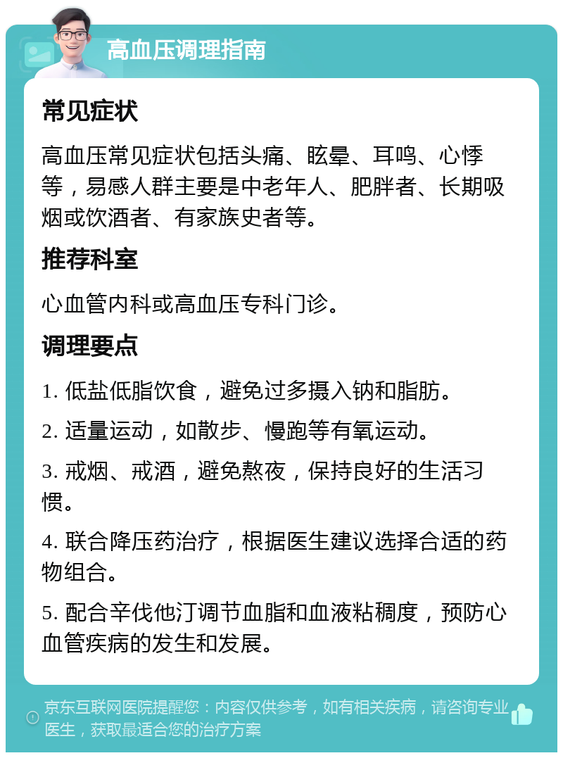 高血压调理指南 常见症状 高血压常见症状包括头痛、眩晕、耳鸣、心悸等，易感人群主要是中老年人、肥胖者、长期吸烟或饮酒者、有家族史者等。 推荐科室 心血管内科或高血压专科门诊。 调理要点 1. 低盐低脂饮食，避免过多摄入钠和脂肪。 2. 适量运动，如散步、慢跑等有氧运动。 3. 戒烟、戒酒，避免熬夜，保持良好的生活习惯。 4. 联合降压药治疗，根据医生建议选择合适的药物组合。 5. 配合辛伐他汀调节血脂和血液粘稠度，预防心血管疾病的发生和发展。