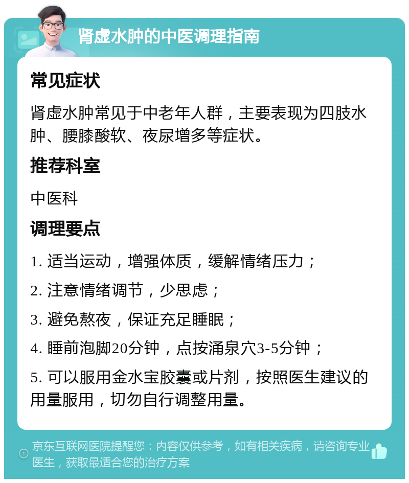 肾虚水肿的中医调理指南 常见症状 肾虚水肿常见于中老年人群，主要表现为四肢水肿、腰膝酸软、夜尿增多等症状。 推荐科室 中医科 调理要点 1. 适当运动，增强体质，缓解情绪压力； 2. 注意情绪调节，少思虑； 3. 避免熬夜，保证充足睡眠； 4. 睡前泡脚20分钟，点按涌泉穴3-5分钟； 5. 可以服用金水宝胶囊或片剂，按照医生建议的用量服用，切勿自行调整用量。