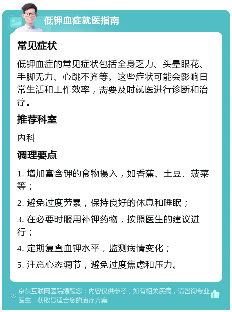 低钾血症就医指南 常见症状 低钾血症的常见症状包括全身乏力、头晕眼花、手脚无力、心跳不齐等。这些症状可能会影响日常生活和工作效率，需要及时就医进行诊断和治疗。 推荐科室 内科 调理要点 1. 增加富含钾的食物摄入，如香蕉、土豆、菠菜等； 2. 避免过度劳累，保持良好的休息和睡眠； 3. 在必要时服用补钾药物，按照医生的建议进行； 4. 定期复查血钾水平，监测病情变化； 5. 注意心态调节，避免过度焦虑和压力。