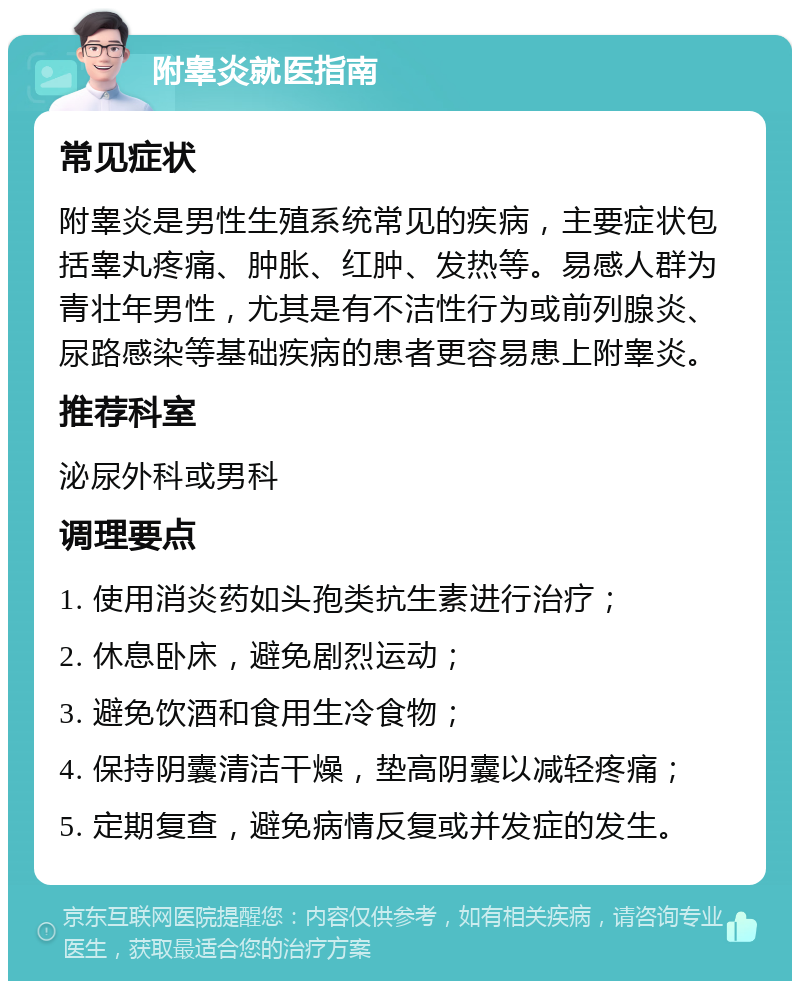 附睾炎就医指南 常见症状 附睾炎是男性生殖系统常见的疾病，主要症状包括睾丸疼痛、肿胀、红肿、发热等。易感人群为青壮年男性，尤其是有不洁性行为或前列腺炎、尿路感染等基础疾病的患者更容易患上附睾炎。 推荐科室 泌尿外科或男科 调理要点 1. 使用消炎药如头孢类抗生素进行治疗； 2. 休息卧床，避免剧烈运动； 3. 避免饮酒和食用生冷食物； 4. 保持阴囊清洁干燥，垫高阴囊以减轻疼痛； 5. 定期复查，避免病情反复或并发症的发生。