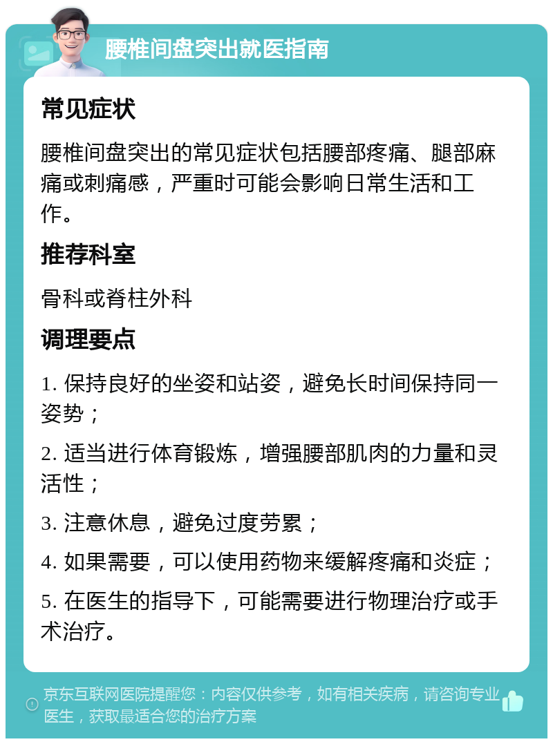 腰椎间盘突出就医指南 常见症状 腰椎间盘突出的常见症状包括腰部疼痛、腿部麻痛或刺痛感，严重时可能会影响日常生活和工作。 推荐科室 骨科或脊柱外科 调理要点 1. 保持良好的坐姿和站姿，避免长时间保持同一姿势； 2. 适当进行体育锻炼，增强腰部肌肉的力量和灵活性； 3. 注意休息，避免过度劳累； 4. 如果需要，可以使用药物来缓解疼痛和炎症； 5. 在医生的指导下，可能需要进行物理治疗或手术治疗。