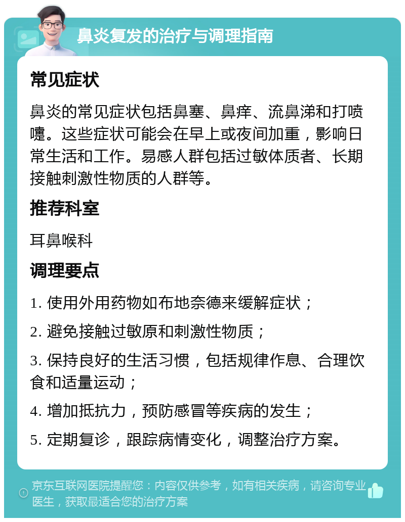 鼻炎复发的治疗与调理指南 常见症状 鼻炎的常见症状包括鼻塞、鼻痒、流鼻涕和打喷嚏。这些症状可能会在早上或夜间加重，影响日常生活和工作。易感人群包括过敏体质者、长期接触刺激性物质的人群等。 推荐科室 耳鼻喉科 调理要点 1. 使用外用药物如布地奈德来缓解症状； 2. 避免接触过敏原和刺激性物质； 3. 保持良好的生活习惯，包括规律作息、合理饮食和适量运动； 4. 增加抵抗力，预防感冒等疾病的发生； 5. 定期复诊，跟踪病情变化，调整治疗方案。