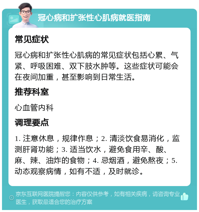 冠心病和扩张性心肌病就医指南 常见症状 冠心病和扩张性心肌病的常见症状包括心累、气紧、呼吸困难、双下肢水肿等。这些症状可能会在夜间加重，甚至影响到日常生活。 推荐科室 心血管内科 调理要点 1. 注意休息，规律作息；2. 清淡饮食易消化，监测肝肾功能；3. 适当饮水，避免食用辛、酸、麻、辣、油炸的食物；4. 忌烟酒，避免熬夜；5. 动态观察病情，如有不适，及时就诊。