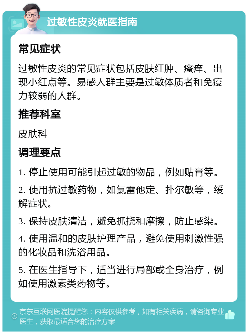 过敏性皮炎就医指南 常见症状 过敏性皮炎的常见症状包括皮肤红肿、瘙痒、出现小红点等。易感人群主要是过敏体质者和免疫力较弱的人群。 推荐科室 皮肤科 调理要点 1. 停止使用可能引起过敏的物品，例如贴膏等。 2. 使用抗过敏药物，如氯雷他定、扑尔敏等，缓解症状。 3. 保持皮肤清洁，避免抓挠和摩擦，防止感染。 4. 使用温和的皮肤护理产品，避免使用刺激性强的化妆品和洗浴用品。 5. 在医生指导下，适当进行局部或全身治疗，例如使用激素类药物等。