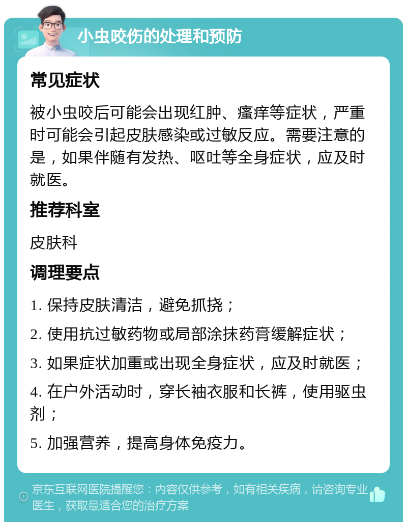 小虫咬伤的处理和预防 常见症状 被小虫咬后可能会出现红肿、瘙痒等症状，严重时可能会引起皮肤感染或过敏反应。需要注意的是，如果伴随有发热、呕吐等全身症状，应及时就医。 推荐科室 皮肤科 调理要点 1. 保持皮肤清洁，避免抓挠； 2. 使用抗过敏药物或局部涂抹药膏缓解症状； 3. 如果症状加重或出现全身症状，应及时就医； 4. 在户外活动时，穿长袖衣服和长裤，使用驱虫剂； 5. 加强营养，提高身体免疫力。