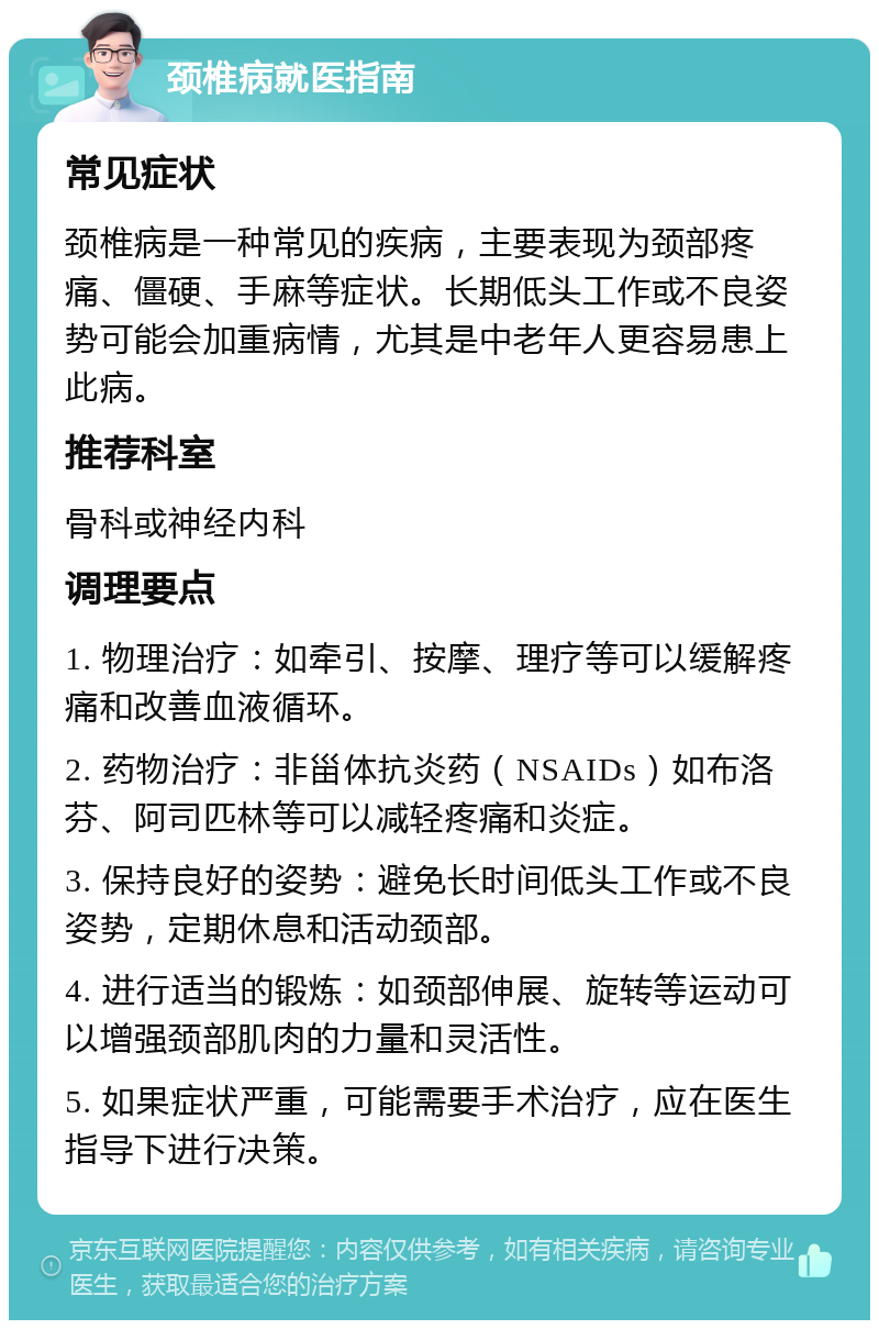 颈椎病就医指南 常见症状 颈椎病是一种常见的疾病，主要表现为颈部疼痛、僵硬、手麻等症状。长期低头工作或不良姿势可能会加重病情，尤其是中老年人更容易患上此病。 推荐科室 骨科或神经内科 调理要点 1. 物理治疗：如牵引、按摩、理疗等可以缓解疼痛和改善血液循环。 2. 药物治疗：非甾体抗炎药（NSAIDs）如布洛芬、阿司匹林等可以减轻疼痛和炎症。 3. 保持良好的姿势：避免长时间低头工作或不良姿势，定期休息和活动颈部。 4. 进行适当的锻炼：如颈部伸展、旋转等运动可以增强颈部肌肉的力量和灵活性。 5. 如果症状严重，可能需要手术治疗，应在医生指导下进行决策。