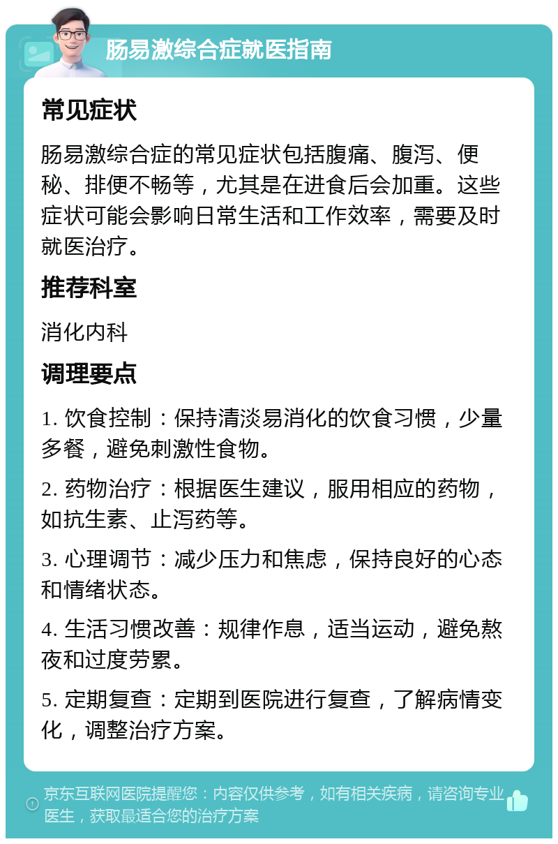 肠易激综合症就医指南 常见症状 肠易激综合症的常见症状包括腹痛、腹泻、便秘、排便不畅等，尤其是在进食后会加重。这些症状可能会影响日常生活和工作效率，需要及时就医治疗。 推荐科室 消化内科 调理要点 1. 饮食控制：保持清淡易消化的饮食习惯，少量多餐，避免刺激性食物。 2. 药物治疗：根据医生建议，服用相应的药物，如抗生素、止泻药等。 3. 心理调节：减少压力和焦虑，保持良好的心态和情绪状态。 4. 生活习惯改善：规律作息，适当运动，避免熬夜和过度劳累。 5. 定期复查：定期到医院进行复查，了解病情变化，调整治疗方案。