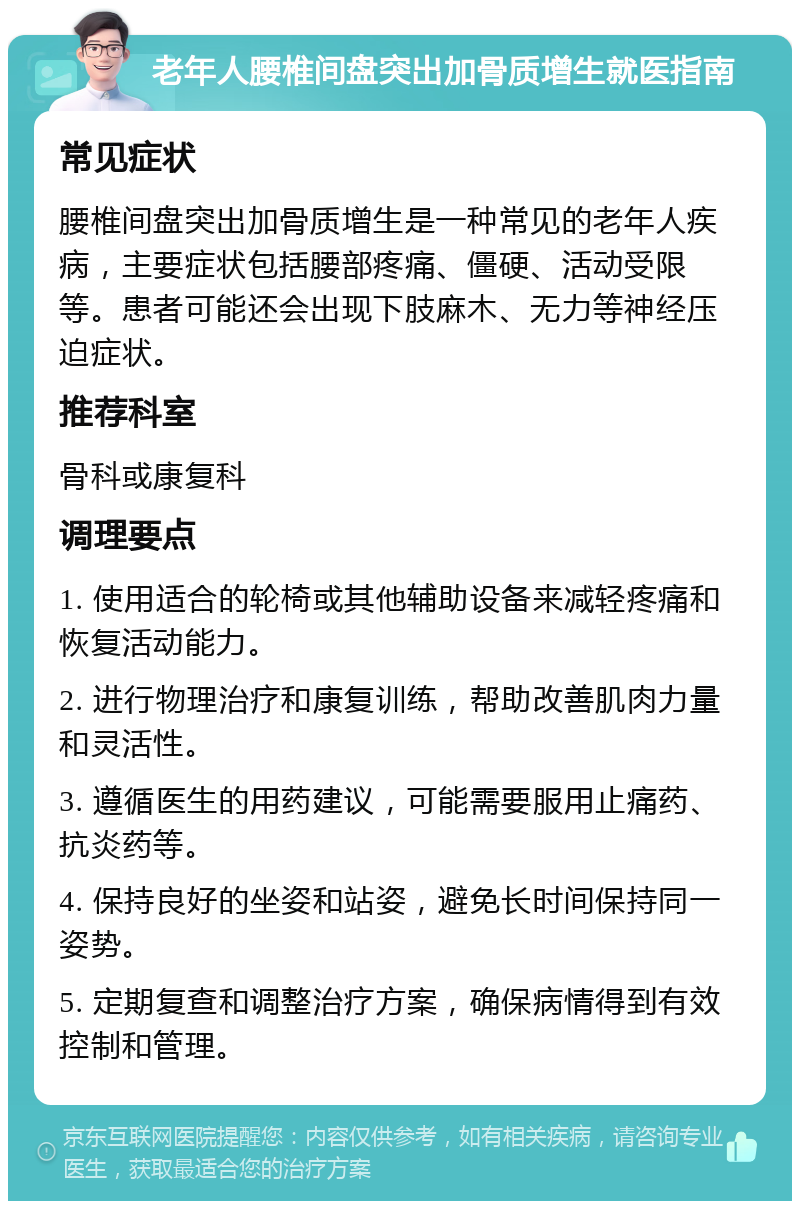 老年人腰椎间盘突出加骨质增生就医指南 常见症状 腰椎间盘突出加骨质增生是一种常见的老年人疾病，主要症状包括腰部疼痛、僵硬、活动受限等。患者可能还会出现下肢麻木、无力等神经压迫症状。 推荐科室 骨科或康复科 调理要点 1. 使用适合的轮椅或其他辅助设备来减轻疼痛和恢复活动能力。 2. 进行物理治疗和康复训练，帮助改善肌肉力量和灵活性。 3. 遵循医生的用药建议，可能需要服用止痛药、抗炎药等。 4. 保持良好的坐姿和站姿，避免长时间保持同一姿势。 5. 定期复查和调整治疗方案，确保病情得到有效控制和管理。