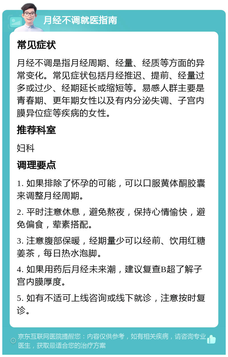 月经不调就医指南 常见症状 月经不调是指月经周期、经量、经质等方面的异常变化。常见症状包括月经推迟、提前、经量过多或过少、经期延长或缩短等。易感人群主要是青春期、更年期女性以及有内分泌失调、子宫内膜异位症等疾病的女性。 推荐科室 妇科 调理要点 1. 如果排除了怀孕的可能，可以口服黄体酮胶囊来调整月经周期。 2. 平时注意休息，避免熬夜，保持心情愉快，避免偏食，荤素搭配。 3. 注意腹部保暖，经期量少可以经前、饮用红糖姜茶，每日热水泡脚。 4. 如果用药后月经未来潮，建议复查B超了解子宫内膜厚度。 5. 如有不适可上线咨询或线下就诊，注意按时复诊。