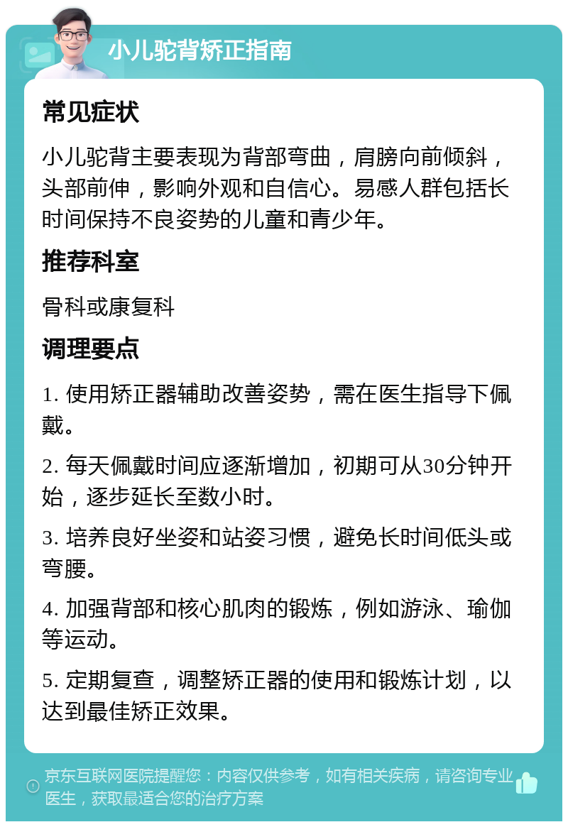 小儿驼背矫正指南 常见症状 小儿驼背主要表现为背部弯曲，肩膀向前倾斜，头部前伸，影响外观和自信心。易感人群包括长时间保持不良姿势的儿童和青少年。 推荐科室 骨科或康复科 调理要点 1. 使用矫正器辅助改善姿势，需在医生指导下佩戴。 2. 每天佩戴时间应逐渐增加，初期可从30分钟开始，逐步延长至数小时。 3. 培养良好坐姿和站姿习惯，避免长时间低头或弯腰。 4. 加强背部和核心肌肉的锻炼，例如游泳、瑜伽等运动。 5. 定期复查，调整矫正器的使用和锻炼计划，以达到最佳矫正效果。