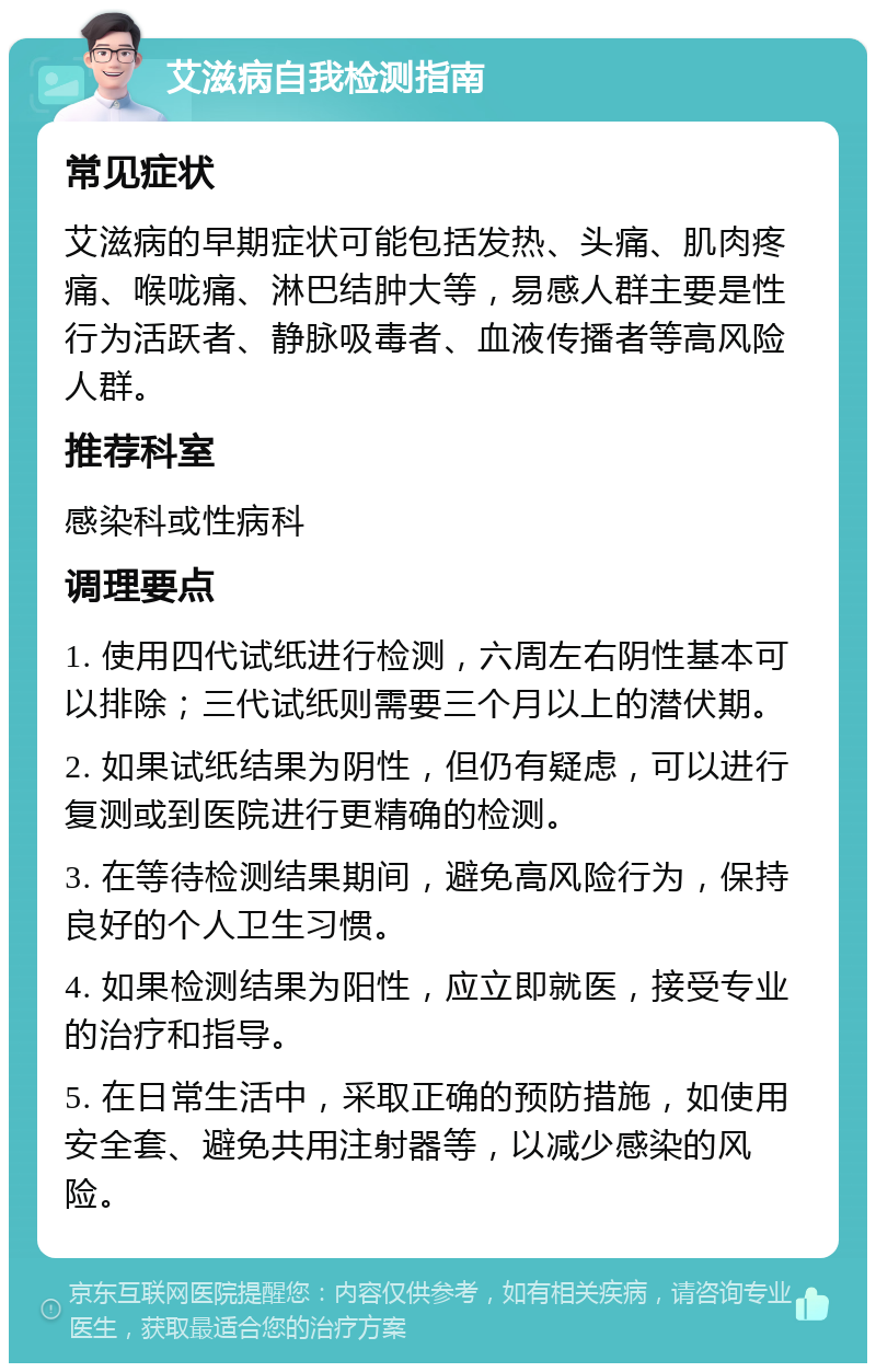 艾滋病自我检测指南 常见症状 艾滋病的早期症状可能包括发热、头痛、肌肉疼痛、喉咙痛、淋巴结肿大等，易感人群主要是性行为活跃者、静脉吸毒者、血液传播者等高风险人群。 推荐科室 感染科或性病科 调理要点 1. 使用四代试纸进行检测，六周左右阴性基本可以排除；三代试纸则需要三个月以上的潜伏期。 2. 如果试纸结果为阴性，但仍有疑虑，可以进行复测或到医院进行更精确的检测。 3. 在等待检测结果期间，避免高风险行为，保持良好的个人卫生习惯。 4. 如果检测结果为阳性，应立即就医，接受专业的治疗和指导。 5. 在日常生活中，采取正确的预防措施，如使用安全套、避免共用注射器等，以减少感染的风险。