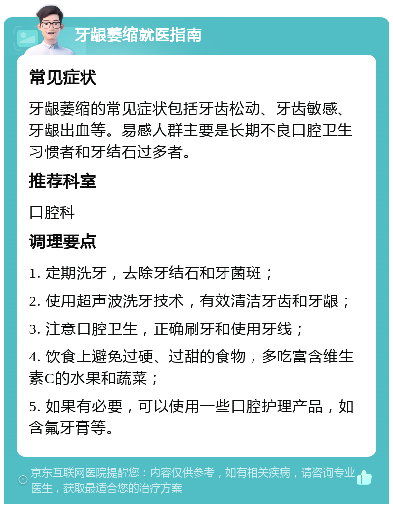 牙龈萎缩就医指南 常见症状 牙龈萎缩的常见症状包括牙齿松动、牙齿敏感、牙龈出血等。易感人群主要是长期不良口腔卫生习惯者和牙结石过多者。 推荐科室 口腔科 调理要点 1. 定期洗牙，去除牙结石和牙菌斑； 2. 使用超声波洗牙技术，有效清洁牙齿和牙龈； 3. 注意口腔卫生，正确刷牙和使用牙线； 4. 饮食上避免过硬、过甜的食物，多吃富含维生素C的水果和蔬菜； 5. 如果有必要，可以使用一些口腔护理产品，如含氟牙膏等。