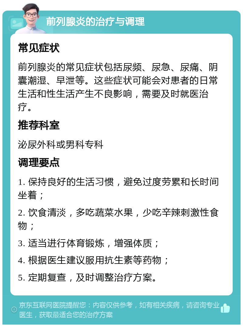 前列腺炎的治疗与调理 常见症状 前列腺炎的常见症状包括尿频、尿急、尿痛、阴囊潮湿、早泄等。这些症状可能会对患者的日常生活和性生活产生不良影响，需要及时就医治疗。 推荐科室 泌尿外科或男科专科 调理要点 1. 保持良好的生活习惯，避免过度劳累和长时间坐着； 2. 饮食清淡，多吃蔬菜水果，少吃辛辣刺激性食物； 3. 适当进行体育锻炼，增强体质； 4. 根据医生建议服用抗生素等药物； 5. 定期复查，及时调整治疗方案。