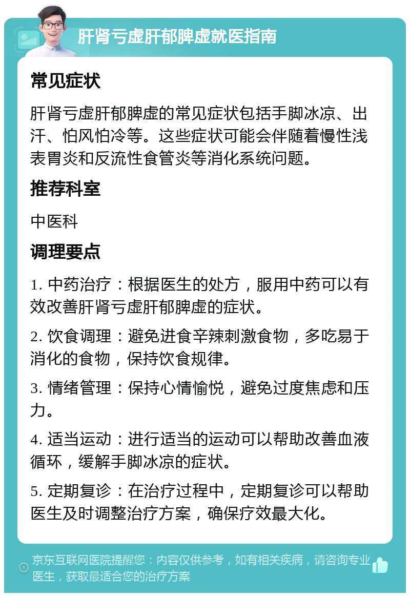 肝肾亏虚肝郁脾虚就医指南 常见症状 肝肾亏虚肝郁脾虚的常见症状包括手脚冰凉、出汗、怕风怕冷等。这些症状可能会伴随着慢性浅表胃炎和反流性食管炎等消化系统问题。 推荐科室 中医科 调理要点 1. 中药治疗：根据医生的处方，服用中药可以有效改善肝肾亏虚肝郁脾虚的症状。 2. 饮食调理：避免进食辛辣刺激食物，多吃易于消化的食物，保持饮食规律。 3. 情绪管理：保持心情愉悦，避免过度焦虑和压力。 4. 适当运动：进行适当的运动可以帮助改善血液循环，缓解手脚冰凉的症状。 5. 定期复诊：在治疗过程中，定期复诊可以帮助医生及时调整治疗方案，确保疗效最大化。