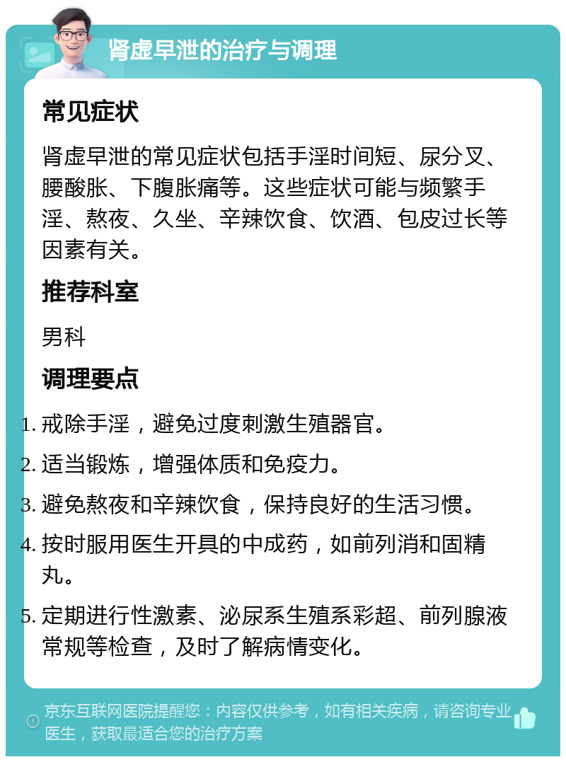 肾虚早泄的治疗与调理 常见症状 肾虚早泄的常见症状包括手淫时间短、尿分叉、腰酸胀、下腹胀痛等。这些症状可能与频繁手淫、熬夜、久坐、辛辣饮食、饮酒、包皮过长等因素有关。 推荐科室 男科 调理要点 戒除手淫，避免过度刺激生殖器官。 适当锻炼，增强体质和免疫力。 避免熬夜和辛辣饮食，保持良好的生活习惯。 按时服用医生开具的中成药，如前列消和固精丸。 定期进行性激素、泌尿系生殖系彩超、前列腺液常规等检查，及时了解病情变化。