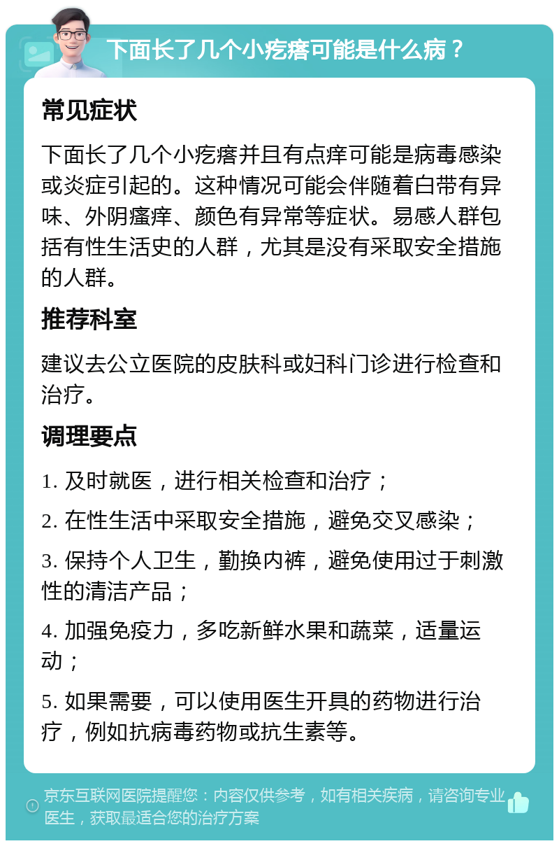 下面长了几个小疙瘩可能是什么病？ 常见症状 下面长了几个小疙瘩并且有点痒可能是病毒感染或炎症引起的。这种情况可能会伴随着白带有异味、外阴瘙痒、颜色有异常等症状。易感人群包括有性生活史的人群，尤其是没有采取安全措施的人群。 推荐科室 建议去公立医院的皮肤科或妇科门诊进行检查和治疗。 调理要点 1. 及时就医，进行相关检查和治疗； 2. 在性生活中采取安全措施，避免交叉感染； 3. 保持个人卫生，勤换内裤，避免使用过于刺激性的清洁产品； 4. 加强免疫力，多吃新鲜水果和蔬菜，适量运动； 5. 如果需要，可以使用医生开具的药物进行治疗，例如抗病毒药物或抗生素等。