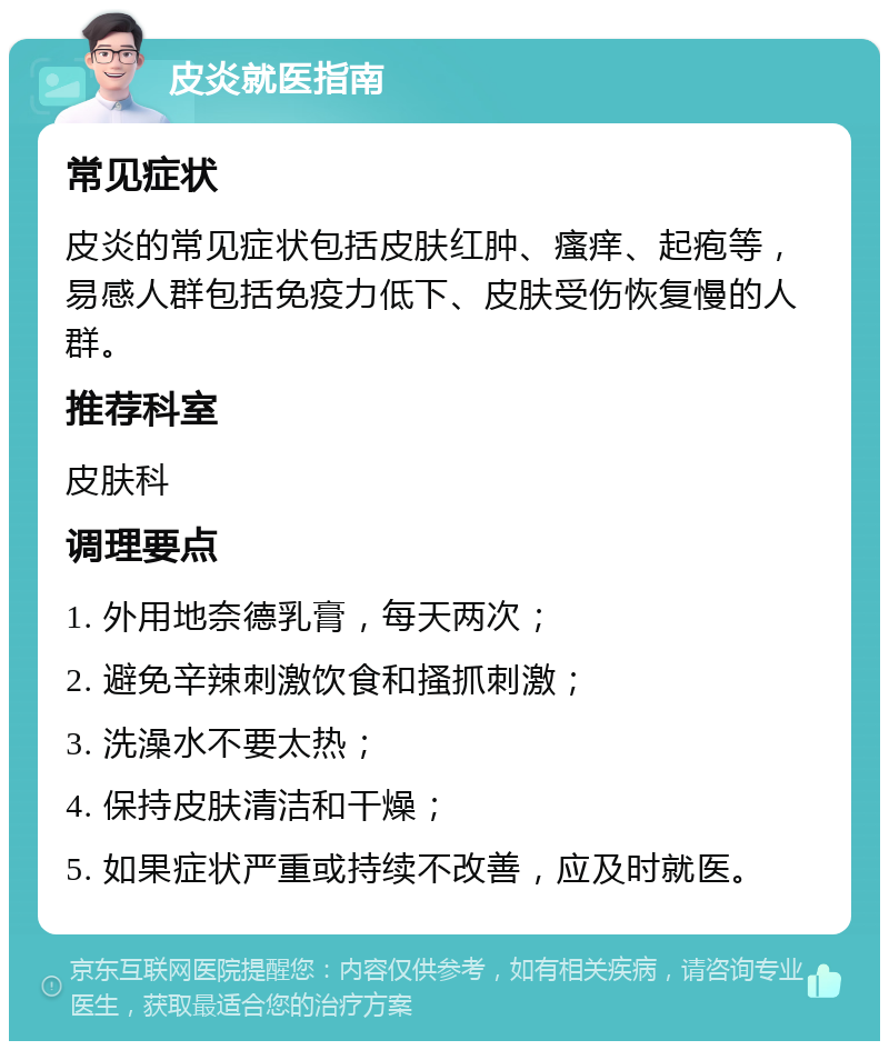 皮炎就医指南 常见症状 皮炎的常见症状包括皮肤红肿、瘙痒、起疱等，易感人群包括免疫力低下、皮肤受伤恢复慢的人群。 推荐科室 皮肤科 调理要点 1. 外用地奈德乳膏，每天两次； 2. 避免辛辣刺激饮食和搔抓刺激； 3. 洗澡水不要太热； 4. 保持皮肤清洁和干燥； 5. 如果症状严重或持续不改善，应及时就医。