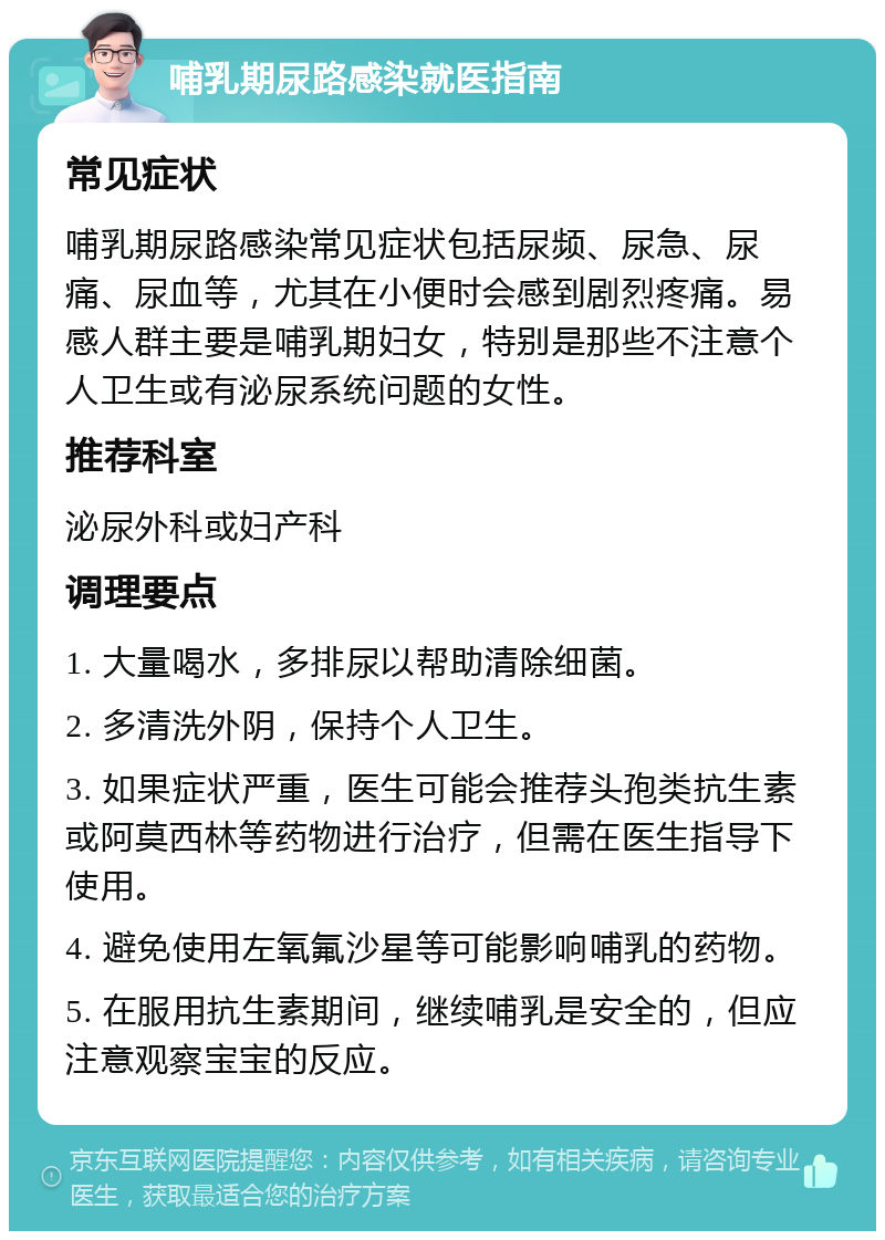 哺乳期尿路感染就医指南 常见症状 哺乳期尿路感染常见症状包括尿频、尿急、尿痛、尿血等，尤其在小便时会感到剧烈疼痛。易感人群主要是哺乳期妇女，特别是那些不注意个人卫生或有泌尿系统问题的女性。 推荐科室 泌尿外科或妇产科 调理要点 1. 大量喝水，多排尿以帮助清除细菌。 2. 多清洗外阴，保持个人卫生。 3. 如果症状严重，医生可能会推荐头孢类抗生素或阿莫西林等药物进行治疗，但需在医生指导下使用。 4. 避免使用左氧氟沙星等可能影响哺乳的药物。 5. 在服用抗生素期间，继续哺乳是安全的，但应注意观察宝宝的反应。