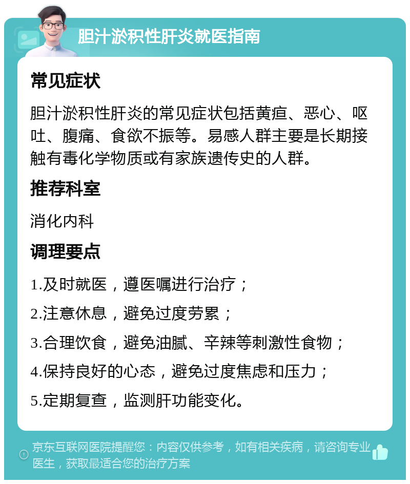 胆汁淤积性肝炎就医指南 常见症状 胆汁淤积性肝炎的常见症状包括黄疸、恶心、呕吐、腹痛、食欲不振等。易感人群主要是长期接触有毒化学物质或有家族遗传史的人群。 推荐科室 消化内科 调理要点 1.及时就医，遵医嘱进行治疗； 2.注意休息，避免过度劳累； 3.合理饮食，避免油腻、辛辣等刺激性食物； 4.保持良好的心态，避免过度焦虑和压力； 5.定期复查，监测肝功能变化。