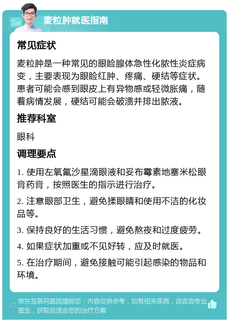 麦粒肿就医指南 常见症状 麦粒肿是一种常见的眼睑腺体急性化脓性炎症病变，主要表现为眼睑红肿、疼痛、硬结等症状。患者可能会感到眼皮上有异物感或轻微胀痛，随着病情发展，硬结可能会破溃并排出脓液。 推荐科室 眼科 调理要点 1. 使用左氧氟沙星滴眼液和妥布霉素地塞米松眼膏药膏，按照医生的指示进行治疗。 2. 注意眼部卫生，避免揉眼睛和使用不洁的化妆品等。 3. 保持良好的生活习惯，避免熬夜和过度疲劳。 4. 如果症状加重或不见好转，应及时就医。 5. 在治疗期间，避免接触可能引起感染的物品和环境。