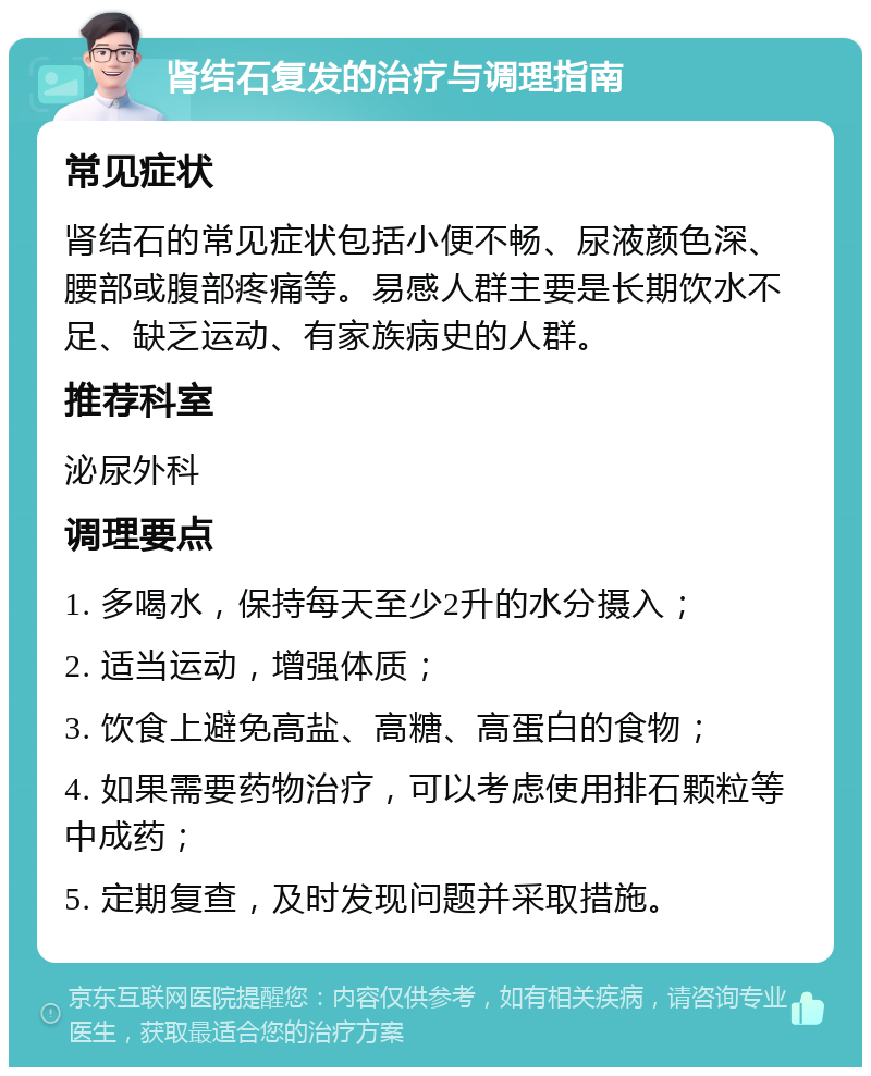 肾结石复发的治疗与调理指南 常见症状 肾结石的常见症状包括小便不畅、尿液颜色深、腰部或腹部疼痛等。易感人群主要是长期饮水不足、缺乏运动、有家族病史的人群。 推荐科室 泌尿外科 调理要点 1. 多喝水，保持每天至少2升的水分摄入； 2. 适当运动，增强体质； 3. 饮食上避免高盐、高糖、高蛋白的食物； 4. 如果需要药物治疗，可以考虑使用排石颗粒等中成药； 5. 定期复查，及时发现问题并采取措施。