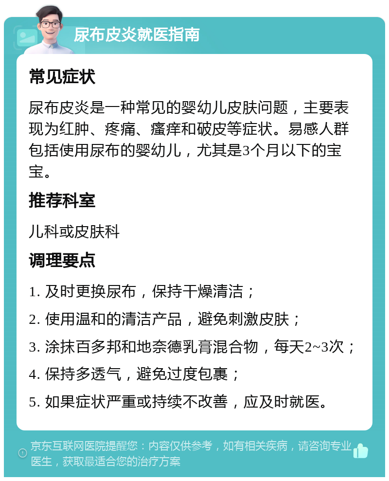 尿布皮炎就医指南 常见症状 尿布皮炎是一种常见的婴幼儿皮肤问题，主要表现为红肿、疼痛、瘙痒和破皮等症状。易感人群包括使用尿布的婴幼儿，尤其是3个月以下的宝宝。 推荐科室 儿科或皮肤科 调理要点 1. 及时更换尿布，保持干燥清洁； 2. 使用温和的清洁产品，避免刺激皮肤； 3. 涂抹百多邦和地奈德乳膏混合物，每天2~3次； 4. 保持多透气，避免过度包裹； 5. 如果症状严重或持续不改善，应及时就医。