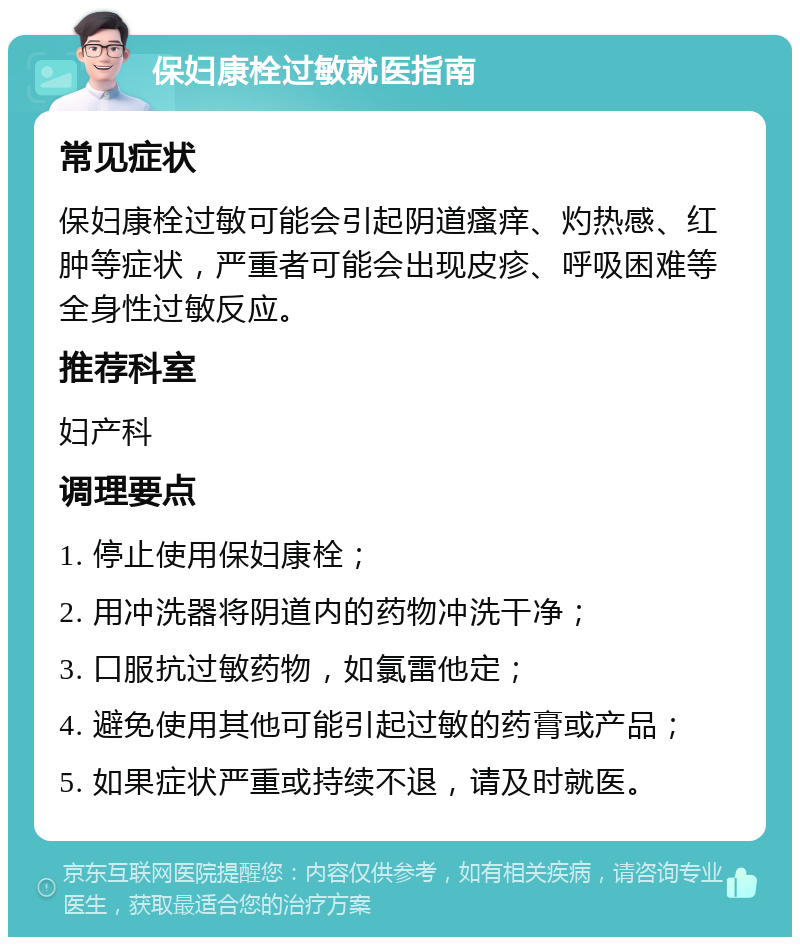 保妇康栓过敏就医指南 常见症状 保妇康栓过敏可能会引起阴道瘙痒、灼热感、红肿等症状，严重者可能会出现皮疹、呼吸困难等全身性过敏反应。 推荐科室 妇产科 调理要点 1. 停止使用保妇康栓； 2. 用冲洗器将阴道内的药物冲洗干净； 3. 口服抗过敏药物，如氯雷他定； 4. 避免使用其他可能引起过敏的药膏或产品； 5. 如果症状严重或持续不退，请及时就医。