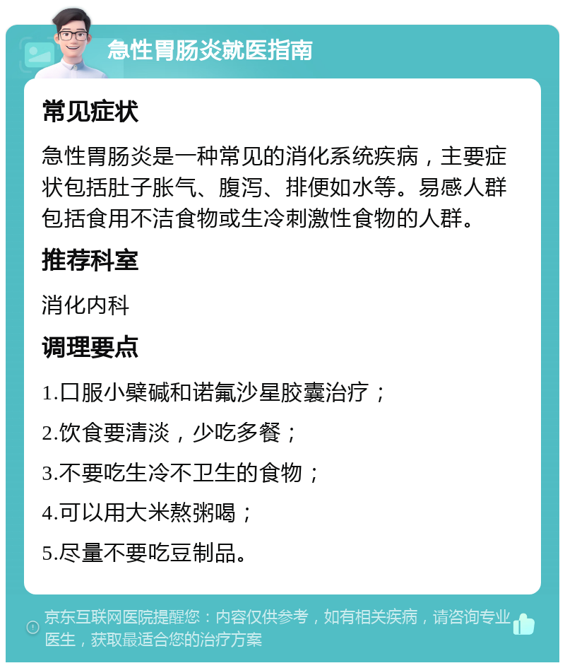 急性胃肠炎就医指南 常见症状 急性胃肠炎是一种常见的消化系统疾病，主要症状包括肚子胀气、腹泻、排便如水等。易感人群包括食用不洁食物或生冷刺激性食物的人群。 推荐科室 消化内科 调理要点 1.口服小檗碱和诺氟沙星胶囊治疗； 2.饮食要清淡，少吃多餐； 3.不要吃生冷不卫生的食物； 4.可以用大米熬粥喝； 5.尽量不要吃豆制品。