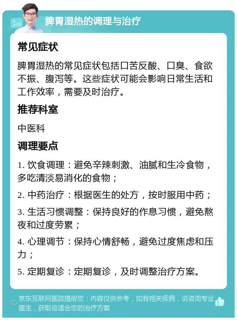 脾胃湿热的调理与治疗 常见症状 脾胃湿热的常见症状包括口苦反酸、口臭、食欲不振、腹泻等。这些症状可能会影响日常生活和工作效率，需要及时治疗。 推荐科室 中医科 调理要点 1. 饮食调理：避免辛辣刺激、油腻和生冷食物，多吃清淡易消化的食物； 2. 中药治疗：根据医生的处方，按时服用中药； 3. 生活习惯调整：保持良好的作息习惯，避免熬夜和过度劳累； 4. 心理调节：保持心情舒畅，避免过度焦虑和压力； 5. 定期复诊：定期复诊，及时调整治疗方案。