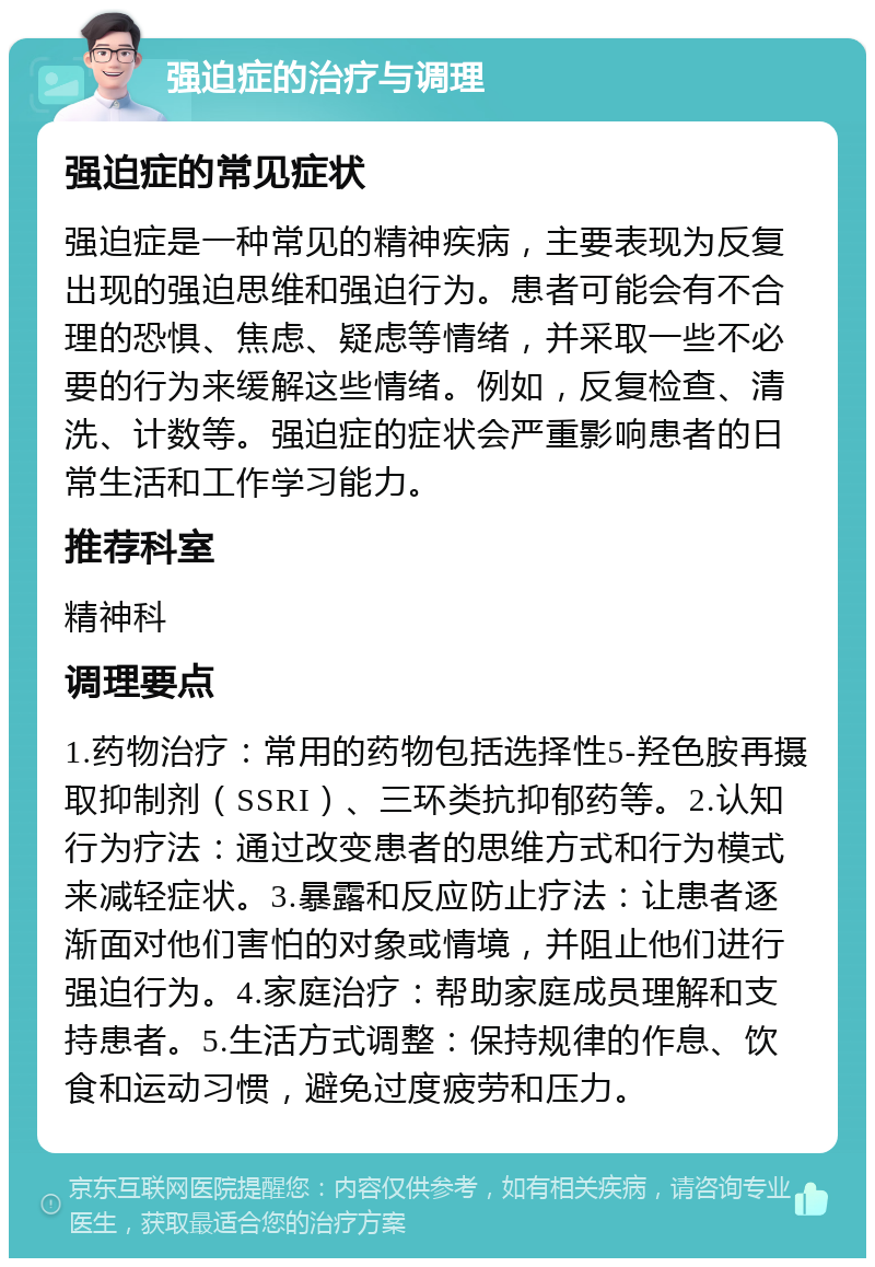 强迫症的治疗与调理 强迫症的常见症状 强迫症是一种常见的精神疾病，主要表现为反复出现的强迫思维和强迫行为。患者可能会有不合理的恐惧、焦虑、疑虑等情绪，并采取一些不必要的行为来缓解这些情绪。例如，反复检查、清洗、计数等。强迫症的症状会严重影响患者的日常生活和工作学习能力。 推荐科室 精神科 调理要点 1.药物治疗：常用的药物包括选择性5-羟色胺再摄取抑制剂（SSRI）、三环类抗抑郁药等。2.认知行为疗法：通过改变患者的思维方式和行为模式来减轻症状。3.暴露和反应防止疗法：让患者逐渐面对他们害怕的对象或情境，并阻止他们进行强迫行为。4.家庭治疗：帮助家庭成员理解和支持患者。5.生活方式调整：保持规律的作息、饮食和运动习惯，避免过度疲劳和压力。